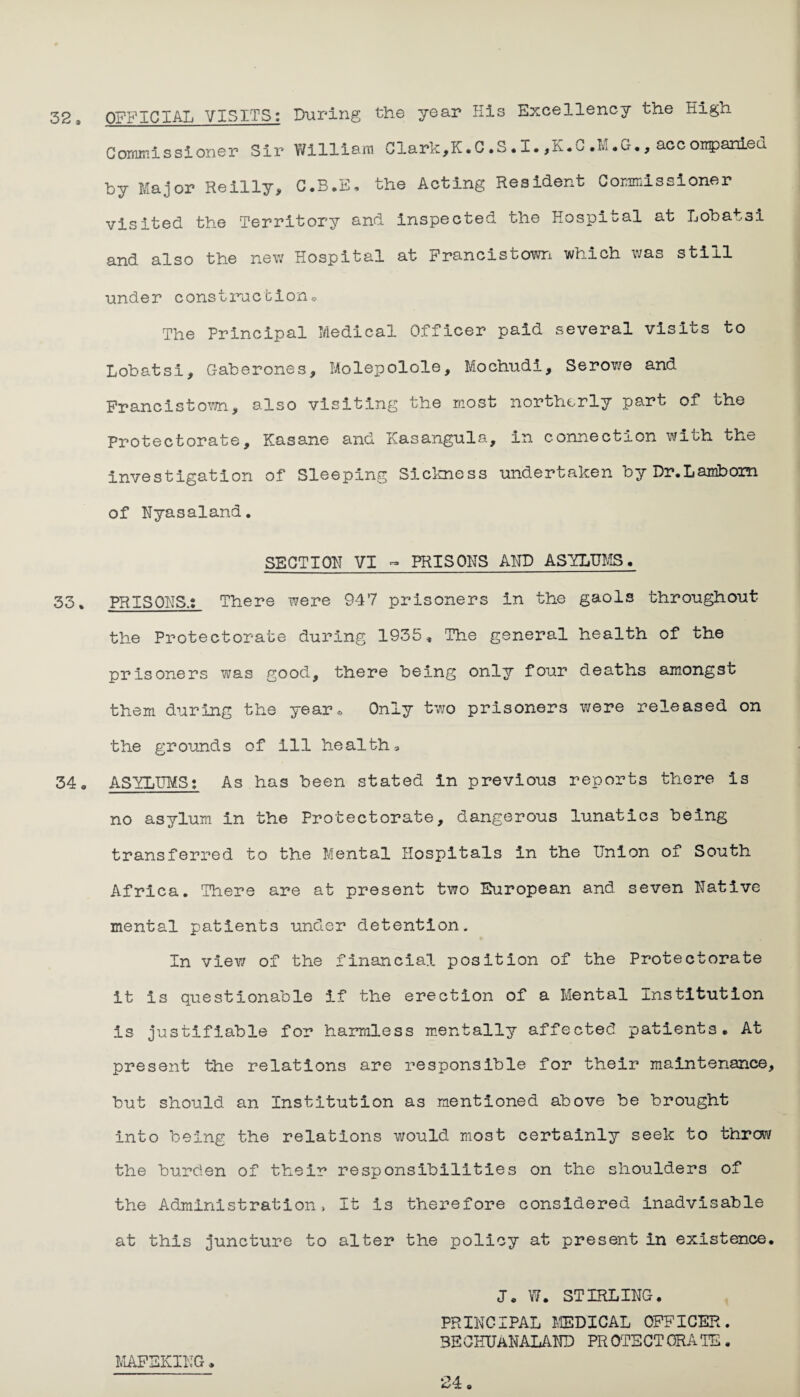 32» OFFICIAL VISITS: During the year His Excellency the High Commissioner Sir William Clark,K. C .S • I. ,h• - .L .G., acc oirpameu by Major Reilly, C.B.E. the Acting Resident Commissioner visited the Territory and inspected the Hospital at Lobatsi and also the new Hospital at Francistown which was still under construction® The Principal Medical Officer paid several visits to Lobatsi, Gaberones, Molepolole, Mochudi, Serowe and Francistown, also visiting the most northerly pa.rt of the Protectorate, Kasane and Kasangula, in connection with the investigation of Sleeping Sickness undertaken by Dr.Lambom of Nyasaland. SECTIOH VI - PRISONS AND ASYLUMS. 33, PR IS OHS.: There were 947 prisoners in the gaols throughout the Protectorate during 1935, The general health of the prisoners was good, there being only four deaths amongst them during the year. Only two prisoners were released on the grounds of Ill healths 34. ASYLUMS: As has been stated In previous reports there is no asylum in the Protectorate, dangerous lunatics being transferred to the Mental Hospitals in the Union of South Africa. There are at present two European and seven native mental patients under detention. In view of the financial position of the Protectorate it is questionable if the erection of a Mental Institution is justifiable for harmless mentally affected patients. At present the relations are responsible for their maintenance, but should an Institution as mentioned above be brought into being the relations would most certainly seek to throw the burden of their responsibilities on the shoulders of the Administration> it is therefore considered inadvisable at this juncture to alter the policy at present in existence. J. W. STIRLING. PRINCIPAL MEDICAL OFFICER. BEOEUaHALAND PROTECTORATE. MAFEKIKG,