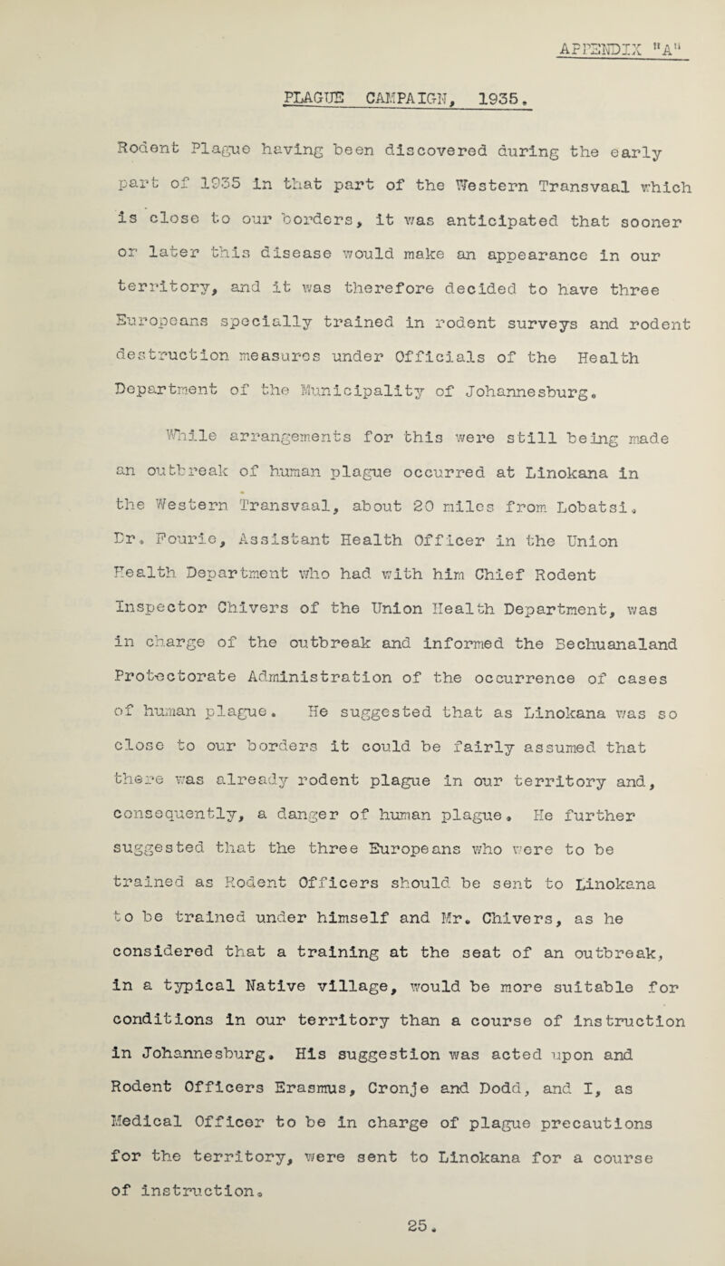 APPENDIX MAn PLAGUE CAMPAIGN, 1955, Rodent Plague having been discovered during the early part of 1935 in that part of the Western Transvaal which is close to our borders, it was anticipated that sooner or later this disease would make an appearance in our territory, and it was therefore decided to have three Europeans specially trained in rodent surveys and rodent destruction measures under Officials of the Health Department of the Municipality of Johannesburg. While arrangements for this were still being made an outbreak of human rjlague occurred at Linokana in the Western Transvaal, about 20 miles from Lobatsi, Dr, Fourie, Assistant Health Officer in the Union Health Department who had with him Chief Rodent Inspector Quivers of the Union Health Department, was in charge of the outbreak and informed the Bechuanaland Protectorate Administration of the occurrence of cases of human plague. He suggested that as Linokana v/as so close to our borders it could be fairly assumed that there was already rodent plague in our territory and, consequently, a danger of human plague* He further suggested that the three Europeans who were to be trained as Rodent Officers should be sent to Linokana to be trained under himself and Mr* Chivers, as he considered that a training at the seat of an outbreak, in a typical Native village, would be more suitable for conditions in our territory than a course of instruction in Johannesburg* His suggestion was acted upon and Rodent Officers Erasmus, Cronje and Dodd, and I, as Medical Officer to be in charge of plague precautions for the territory, were sent to Linokana for a course of instruction* 25*
