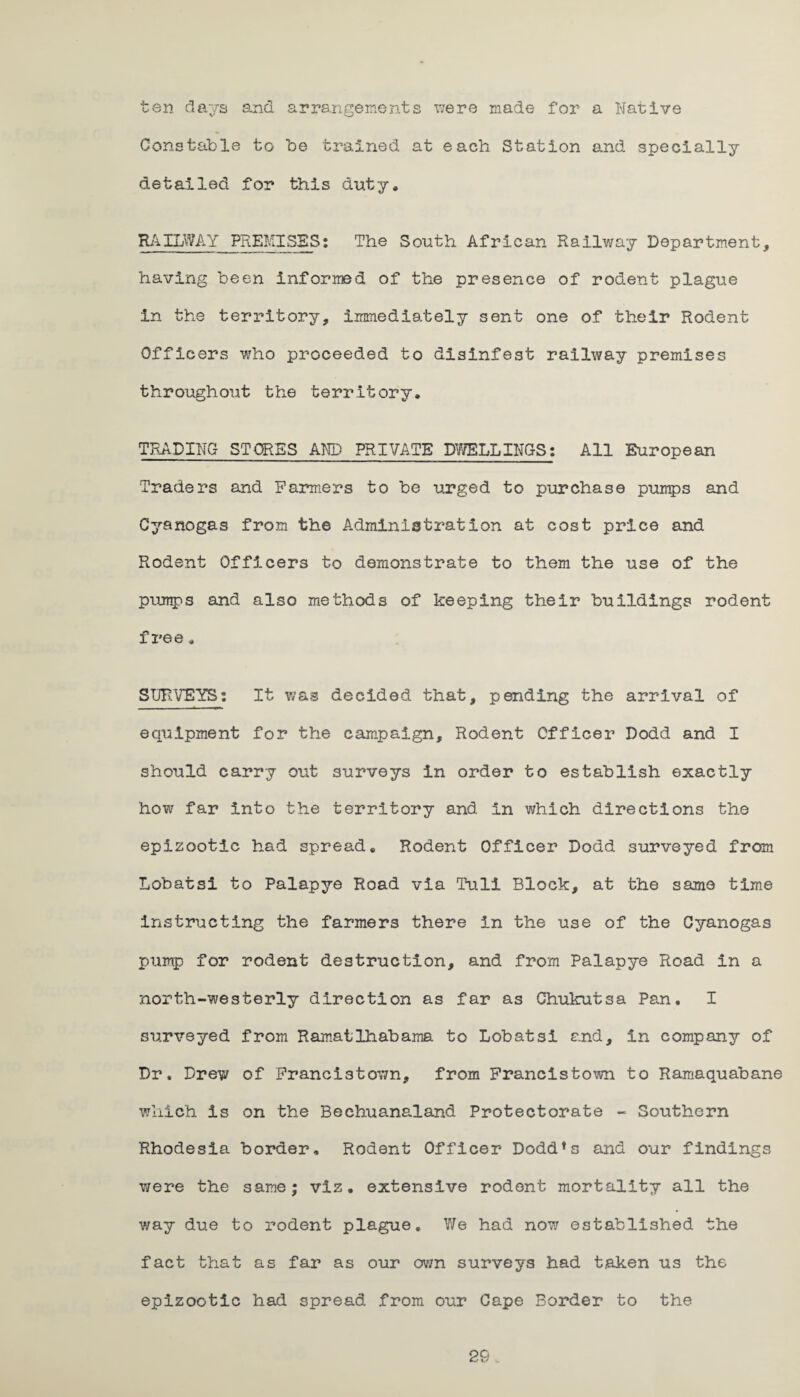 ten days and arrangements were made for a Native Constable to be trained at each Station and specially detailed for this duty, RAILWAY PREMISES: The South African Railway Department, having been Informed of the presence of rodent plague in the territory, immediately sent one of their Rodent Officers who proceeded to disinfest railway premises throughout the territory, TRADING STORES AND PRIVATE DWELLINGS: All European Traders and Farmers to he urged to purchase purap3 and Cyanogas from the Administration at cost price and Rodent Officers to demonstrate to them the use of the pumps and also methods of keeping their buildings rodent free, SURVEYS: It was decided that, pending the arrival of equipment for the campaign. Rodent Officer Dodd and I should carry out surveys in order to establish exactly how far Into the territory and In which directions the epizootic had spread. Rodent Officer Dodd surveyed from Lobatsi to Palapye Road via Tull Block, at the same time instructing the farmers there in the use of the Cyanogas pump for rodent destruction, and from Palapye Road in a north-westerly direction as far as Chukutsa Pan. I surveyed from Ramatlhabama to Lobatsi and, in company of Dr. Drew of Francistown, from Francistown to Ramaquabane which is on the Beehuanaland Protectorate - Southern Rhodesia border. Rodent Officer Dodd*s and our findings were the same; viz. extensive rodent mortality all the way due to rodent plague. We had now established the fact that as far as our own surveys had taken us the epizootic had spread from our Cape Border to the