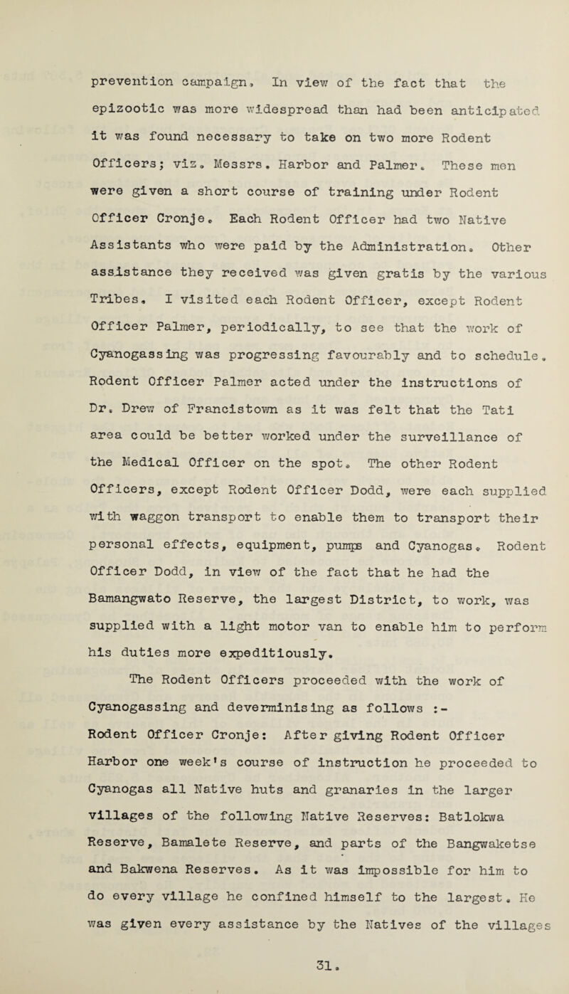 prevention campaign. In view of the fact that the epizootic was more widespread than had been anticipated it was found necessary to take on two more Rodent Officers; vis, Messrs, Harbor and Palmer * These men were given a short course of training under Rodent Officer Cronje* Each Rodent Officer had two Native Assistants who were paid by the Administration® Other assistance they received was given gratis by the various Tribes, I visited each Rodent Officer, except Rodent Officer Palmer, periodically, to see that the work of Cyanogassing was progressing favourably and to schedule. Rodent Officer Palmer acted under the instructions of Dr, Drew of Francistown as It was felt that the Tati area could be better worked under the surveillance of the Medical Officer on the spot® The other Rodent Officers, except Rodent Officer Dodd, were each supplied with waggon transport to enable them to transport their personal effects, equipment, pumps and Cyanogas* Rodent Officer Dodd, in view of the fact that he had the Bamangwato Reserve, the largest District, to work, was supplied with a light motor van to enable him to perform his duties more expeditiously. The Rodent Officers proceeded with the work of Cyanogassing and deverminising as follows Rodent Officer Cronje: After giving Rodent Officer Harbor one week*s course of instruction he proceeded to Cyanogas all Native huts and granaries In the larger villages of the following Native Reserves: Batlokwa Reserve, Bamalete Reserve, and parts of the Bangwaketse and Bakwena Reserves. As it was impossible for him to do every village he confined himself to the largest* He was given every assistance by the Natives of the villages