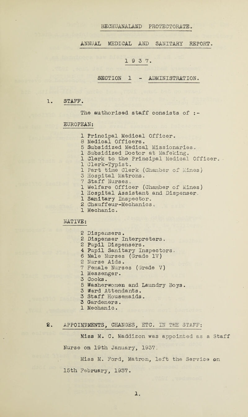 BE CHUANALAND PROTECTORATE. ANNUAL MEDICAL AND SANITARY REPORT. 1 9 3 7. SECTION 1 - ADMINISTRATION. 1. STAFF. The authorised staff consists of :- EUROPEAN: 1 Principal Medical Officer. 8 Medical Officers. 5 Subsidized Medical Missionaries. 1 Subsidized Doctor at Mafeking. 1 Clerk to the Principal Medical Officer. • 1 Clerk-Typist. 1 Part time Clerk (Chamber of Mines) 3 Hospital Matrons. 7 Staff Nurses. 1 Welfare Officer (Chamber of Mines) 1 Hospital Assistant and Dispenser, 1 Sanitary Inspector. 2 Chauffeur-Mechanics« 1 Mechanic. NATIVE: 2 Dispensers. 2 Dispenser Interpreters. 2 Pupil Dispensers. 4 Pupil Sanitary Inspectors. 6 Male Nurses (Grade IV) 2 Nurse Aids. 7 Female Nurses (Grade V) 1 Messenger. 3 Cooks. 5 Washerwomen and Laundry Boys. 3 Ward Attendants. 3 Staff Housemaids. 3 Gardeners. 1 Mechanic. 2. APPOINTMENTS, CHANGES, ETC. IN THE STAFF: Miss M. C. Maddison was appointed as a Staff Nurse on 19th January, 1937. Miss M. Ford, Matron, left the Service on 15th February, 1937.