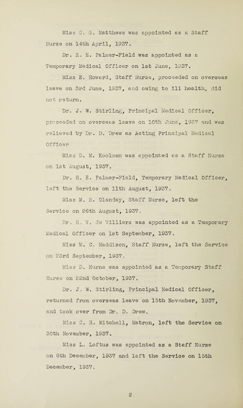 Miss GG, Matthews was appointed as a Staff Nurse on 14th April, 1937. Dr. R. E. Palmer-Field was appointed a3 a Temporary Medical Officer on 1st June, 1937. Miss E. Howard, Staff Nurse, proceeded on overseas leave on 3rd June, 1937, and owing to ill health, did not return. Dr. J, W. Stirling, Principal Medical Officer, proceeded on overseas leave on 10th June, 1937 and was relieved by Dr. D. Drew as Acting Principal Medical Officer Miss D. M. Koolman was appointed as a Staff Nurse on 1st August, 1937. Dr. R. E. Palmer-Field, Temporary Medical Officer, left the Service on 11th August, 1937, Miss M. B. Glenday, Staff Nurse, left the Service on 26th August, 1937. Dr. R, V, de Villiers was appointed as a Temporary Medical Officer on 1st September, 1937. Miss M. C. Maddison, Staff Nurse, left the Service on 23rd September, 1937 * Miss D. Hurne was appointed as a Temporary Staff Nurse on 22nd October, 1937. Dr. J. W. Stirling, Principal Medical Officer, returned from overseas leave on 15th November, 1937, and took over from Dr. D. Drew, Miss 0. H. Mitchell, Matron, left the Service on 30th November, 1937, Miss La Loftus was appointed as a Staff Nurse on 8th December, 1937 and left the Service on 15th December, 1937,