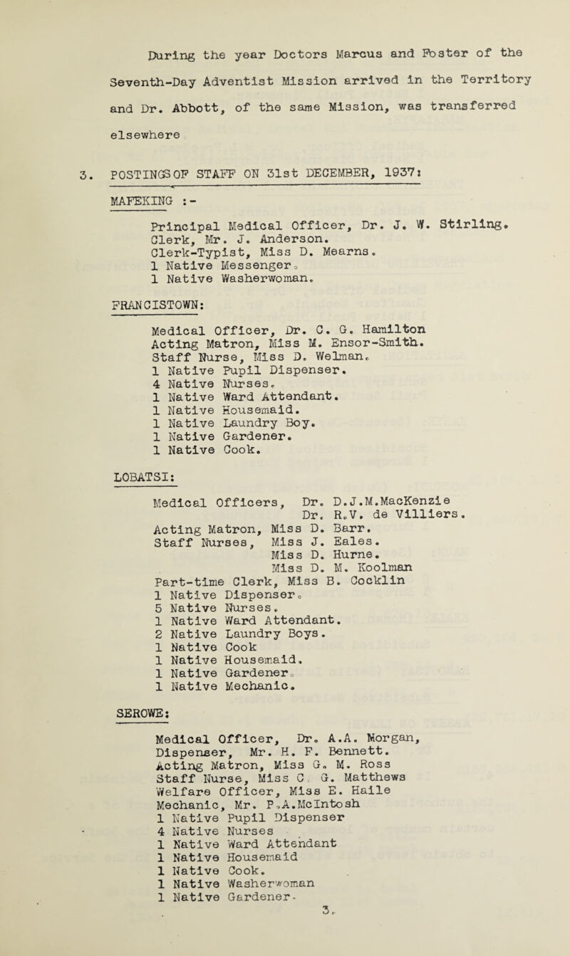 Daring the year Doctors Marcus and Foster of the Seventh-Day Adventist Mission arrived in the Territory and Dr. Abbott, of the same Mission, was transferred elsewhere POSTINGS OF STAFF ON 31st DECEMBER, 1937: MAFEKING Principal Medical Officer, Dr. J. W. Stirling# Clerk, Mr. J. Anderson. Clerk-Typist, Miss D. Mearns• 1 Native Messengera 1 Native Washerwoman,, FRANCISTOWN: Medical Officer, Dr. C. G, Hamilton Acting Matron, Miss M. Ensor-Smith. Staff Nurse, Miss D. Welman. 1 Native Pupil Dispenser. 4 Native Nurses* 1 Native Ward Attendant. 1 Native Housemaid. 1 Native Laundry Boy. 1 Native Gardener. 1 Native Cook. LOBATSI: Medical Officers, Dr. D.J.M.MacKenzie Dr. R.V• de Villiers Acting Matron, Miss D. Barr. Staff Nurses, Miss J. Eales. Miss D. Hurne. Miss D. M. Koolman Part-time Clerk, Miss B. Cocklin 1 Native Dispenser0 5 Native Nurses. 1 Native Ward Attendant. 2 Native Laundry Boys. 1 Native Cook 1 Native Housemaid, 1 Native Gardenero 1 Native Mechanic. SEROWE: Medical Officer, Dr. A.A. Morgan, Dispenser, Mr. H. F. Bennett. Acting Matron, Miss G« M. Ross Staff Nurse, Miss C. G. Matthews 'Welfare Officer, Miss E. Haile Mechanic, Mr. P»A.McIntosh 1 Native Pupil Dispenser 4 Native Nurses 1 Native Ward Attendant 1 Native Housemaid 1 Native Cook. 1 Native Washerwoman 1 Native Gardener.