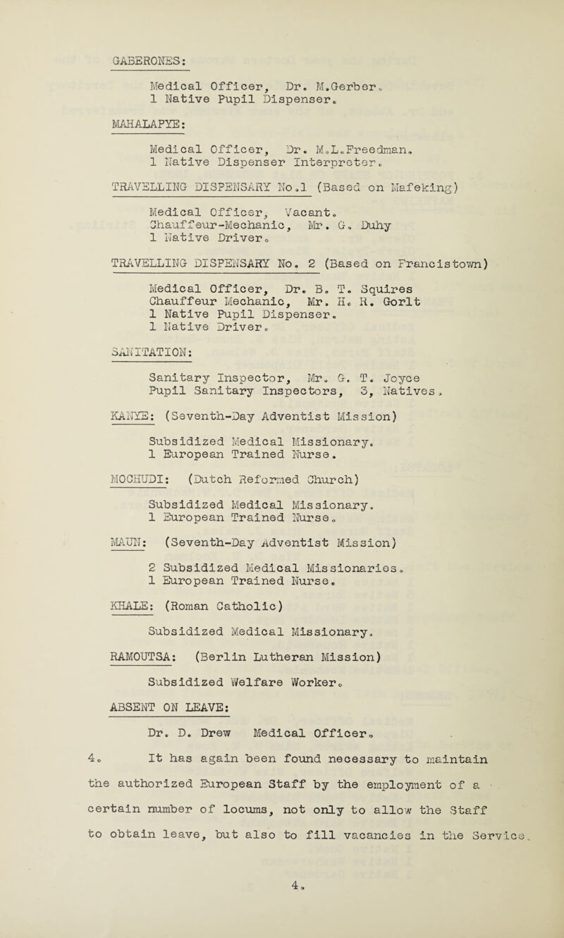 GABERONES: Medical Officer, Dr. M*Gerber,, 1 Native Pupil Dispenser,, MAHALAPYE: Medical Officer, Dr, M.L,Freedman. 1 Native Dispenser Interpreter. TRAVELLING DISPENSARY No.l (Based on Mafeking) Medical Officer, Vacant. Chauffeur-Mechanic, Mr. G, Duhy 1 Native Driver. TRAVELLING DISPENSARY No. 2 (Based on Francistown) Medical Officer, Dr. B. T. Squires Chauffeur Mechanic, Mr, H* R. Gorlt 1 Native Pupil Dispenser. 1 Native Driver. SANITATION: Sanitary Inspector, Mr, G* T. Joyce Pupil Sanitary Inspectors, 3, Natives, KANYE: (Seventh-Day Adventist Mission) Subsidized Medical Missionary, 1 European Trained Nurse. MOOHUDI: (Dutch Reformed Church) Subsidized Medical Missionary, 1 European Trained Nurse. MAUN: (Seventh-Day Adventist Mission) 2 Subsidized Medical Missionaries. 1 European Trained Nurse. KHALE: (Roman Catholic) Subsidized Medical Missionary, RAMOUTSA: (Berlin Lutheran Mission) Subsidized Welfare Worker. ABSENT ON LEAVE: Dr. D. Drew Medical Officer. 4. It has again been found necessary to maintain the authorized European Staff by the employment of a certain number of locums, not only to allow the Staff to obtain leave, but also to fill vacancies in the Service