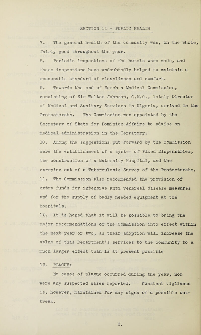SECTION II - PUBLIC HEALTH 7„ The general health of the community was, on the whole, fairly good throughout the year. 8. Periodic Inspections of the hotels were made, and these Inspections have undoubtedly helped to maintain a reasonable standard of cleanliness and comfort. 9„ Towards the end of March a Medical Commission, consisting of Sir Walter Johnson, C.M.G., lately Director of Medical and Sanitary Services in Nigeria, arrived In the Protectorate. The Commission was appointed by the Secretary of State for Dominion Affairs to advise on medical administration in the Territory. 10. Among the suggestions put forward by the Commission were the establishment of a system of Fixed Dispensaries, the construction of a Maternity Hospital, and the carrying out of a Tuberculosis Survey of the Protectorate. 11. The Commission also recommended the provision of extra funds for Intensive anti venereal disease measures and for the supply of badly needed equipment at the hospitals. 12. It Is hoped that it will be possible to bring the major recommendations of the Commission Into effect within the next year or two, as their adoption will increase the value of this Department’s services to the community to a much larger extent than is at present possible 13* PLAGUE: No cases of plague occurred during the year, nor were any suspected cases reported. Constant vigilance Is, however, maintained for any signs of a possible out¬ break.