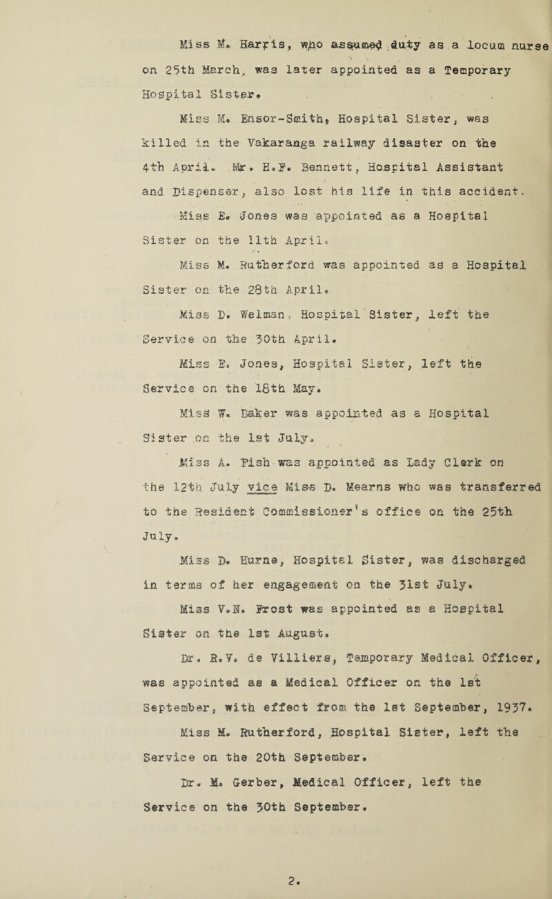 Miss M». Harris, w^o assumed .duty as a locum nurse on 25th March, was later appointed as a Temporary Hospital Sister* Miss M« Ensor-Smithf Hospital Sister, was killed in the Vakaranga railway disaster on the 4th April* .Mr* H.£. Bennett, Hospital Assistant • ’ ^ ■ . , * < and .‘Dispenser, also lost his life in this accident. •Miss £• Jones was appointed as a Hospital Sister on the 11th .April* Miss M. Rutherford, was appointed as a Hospital Sister on the 28th April* Miss D# Welman, Hospital Sister, left the Service on the 30th April* Miss E. Jones, Hospital Sister, left the Service on the 16th May* Miss W* Baker was appointed as a Hospital Sister on the 1st July* Miss A* Pish-was appointed as Lady Clerk on the 12th July vice Miss B. Kearns who was transferred to the Resident Commissioner's office on the 25th July, Miss D. Hume, Hospital lister, was discharged in terms of her engagement on the 31st July. % Miss V.N. Frost was appointed as a Hospital Sister on the 1st August. Dr. S.V. de Viliters, Temporary Medical Officer, was appointed as a Medical Officer on the 1st September, with effect froa* the 1st September, 1937. Miss M. Rutherford, Hospital Sister, left the Service on the 20th September. Dr. Ma Gerber, Medical Officer, left the Service on the 30th September.