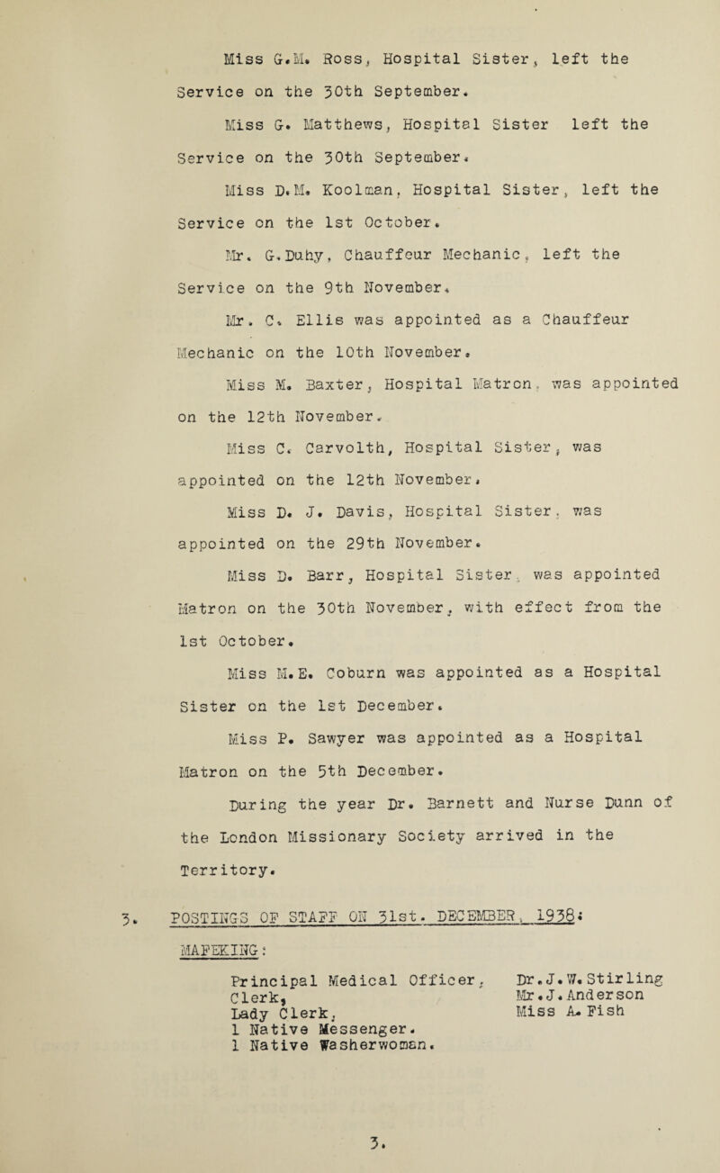 Miss G.M. Ross, Hospital Sister, Left the Service on the 30th September. Miss G-. Matthews, Hospital Sister left the Service on the 30th September* Miss D.M. Koolman, Hospital Sister, left the Service on the 1st October* Mr. G-.Duhy, Chauffeur Mechanic, left the Service on the 9th November* Mr * C* Ellis was appointed as a Chauffeur Mechanic on the 10th November* Miss M. Baxter, Hospital Matron, was appointed on the 12th November Miss C« Carvolth, Hospital Sister, was appointed on the 12th November* Miss D« J. Davis, Hospital Sister, was appointed on the 29th November* Miss D. Barr, Hospital Sister, was appointed Matron on the 30th November, with effect from the 1st October. Miss M.E. Coburn was appointed as a Hospital Sister on the 1st December* Miss P. Sawyer was appointed as a Hospital Matron on the 5th December. During the year Dr. Barnett and Nurse Dunn of the London Missionary Society arrived in the Territory. 3* POSTINGS OF STAFF ON 51st. DECEMBER., 1958i MAFEKING: Principal Medical Officer, Clerk. Lady Clerk, 1 Native Messenger. 1 Native Washerwoman Dr. J. W* Stirling Mr. J. And er son Miss A. Fish