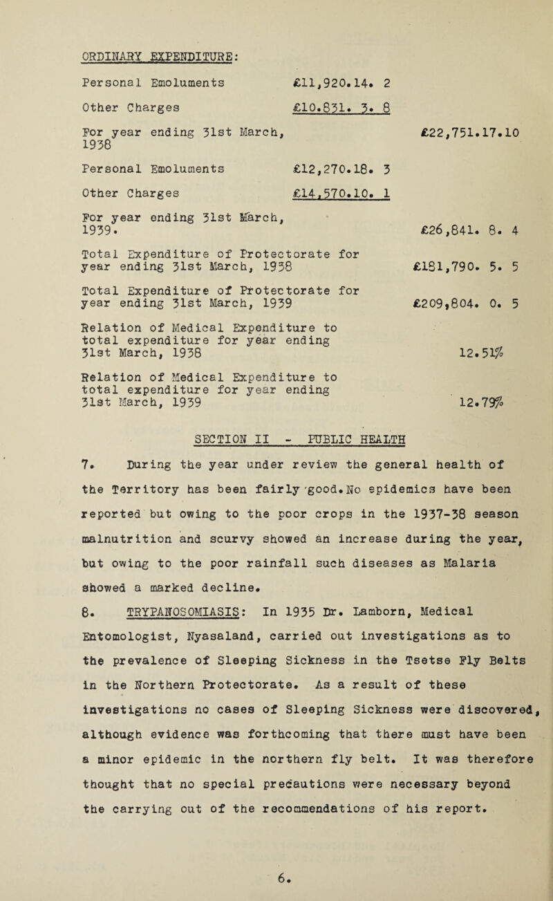 ORDINARY EXPENDITURE: Personal Emoluments £11,920.14* 2 Other Charges £10.831* 3* 8 For year ending 31st March, 1938 Personal Emoluments £12,270.18* 3 Other Charges £14,370*10* 1 For year ending 31st March, 1939* Total Expenditure of Protectorate for year ending 31st March, 1938 Total Expenditure of Protectorate for year ending 31st March, 1939 Relation of Medical Expenditure to total expenditure for year ending 31st March, 1938 Relation of Medical Expenditure to total expenditure for year ending 31st March, 1939 SECTION II - PUBLIC HEALTH 7* During the year under review the general health of the Territory has been fairlyrgood.No epidemics have been reported but owing to the poor crops in the 1937-38 season malnutrition and scurvy showed an increase during the year, but owing to the poor rainfall such diseases as Malaria showed a marked decline. 8. TRYPANOSOMIASIS: In 1935 Dr. Lamborn, Medical Entomologist, Nyasaland, carried out investigations as to the prevalence of Sleeping Sickness in the Tsetse Fly Belts in the Northern Protectorate. As a result of these investigations no cases of Sleeping Sickness were discovered, although evidence was forthcoming that there must have been a minor epidemic in the northern fly belt. It was therefore thought that no special precautions were necessary beyond the carrying out of the recommendations of his report. £22,751*17.10 £26,841. 8* 4 £181,790. 5* 5 £209,804. 0. 5 12.51# 12.79%