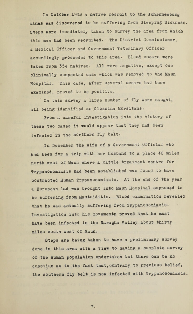 In October JL93-6 a native recruit to the Johannesburg mines was discovered to be suffering from Sleeping Sickness. Steps were immediately taken to survey the area from which this man had been recruited. The District Commissioner, a Medical Officer and Government Veterinary Officer accordingly proceeded to this area. Blood smears were taken from 354 natives. All were negative, except one clinically suspected case which was removed to the Maun Hospital- This case, after several smears had been examined, proved to be positive. On this survey a large number of fly were caught, all being identified as Glossina Morsitans. From a careful investigation into the history of these two cases it would appear that they had been infected in the northern fly belt. i In December the wife of a Government Official who had been for a trip with her husband to a place 40 miles north west of Maun where a cattle treatment centre for Trypanosomiasis had been established was found to have contracted Human Trypanosomiasis. At the end of the year a European lad was brought into Maun Hospital supposed to be suffering from Mastoiditis. Blood examination revealed that he was actually suffering from Trypanosomiasis. Investigation into his movements proved that he must have been infected in the Uaragha Valley about thirty miles south west of Maun. Steps are being taken to have a preliminary survey done in this area with a view to having a complete survey of the human population undertaken but there can be no question as to the fact that,contrary to previous belief, the southern fly belt is now infected with Trypanosomiasis. 7«