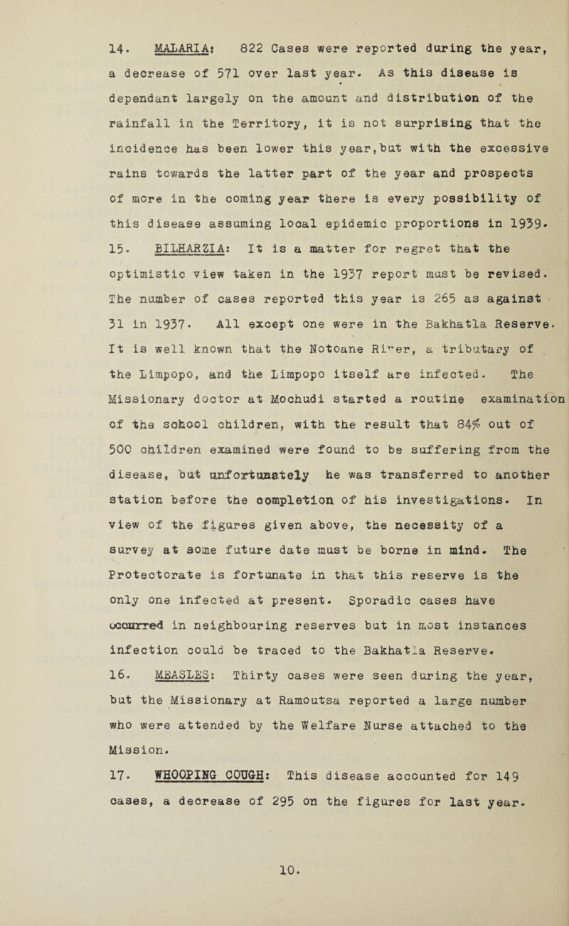 822 Cases were reported during the year, 14. MALARIA: a decrease of 571 over last year. As this disease is « dependant largely on the amount and distribution of the rainfall in the Territory, it is not surprising that the incidence has been lower this year,but with the excessive rains towards the latter part of the year and prospects of more in the coming year there is every possibility of this disease assuming local epidemic proportions in 1939- 15* EILHARZIA: It is a matter for regret that the optimistic view taken in the 1937 report must be revised. The number of cases reported this year is 265 as against • 31 in 1937* All except one were in the Bakhatla Reserve. It is well known that the Notoane RiTTer, a tributary of the Limpopo, and the Limpopo itself are infected. The Missionary doctor at Mochudi started a routine examination of the school children, with the result that 84i* out of 5QC children examined were found to be suffering from the disease, but unfortunately he was transferred to another station before the completion of his investigations. In view of the figures given above, the necessity of a survey at some future date must be borne in mind. The Protectorate is fortunate in that this reserve is the only one infected at present. Sporadic cases have occurred in neighbouring reserves but in most instances infection could be traced to the Bakhatla Reserve. 16. MEASLES: Thirty cases were seen during the year, but the Missionary at Ramoutsa reported a large number who were attended by the Welfare Nurse attached to the Mission. 17» WHOOPING COUGH: This disease accounted for 149 cases, a decrease of 295 on the figures for last year.