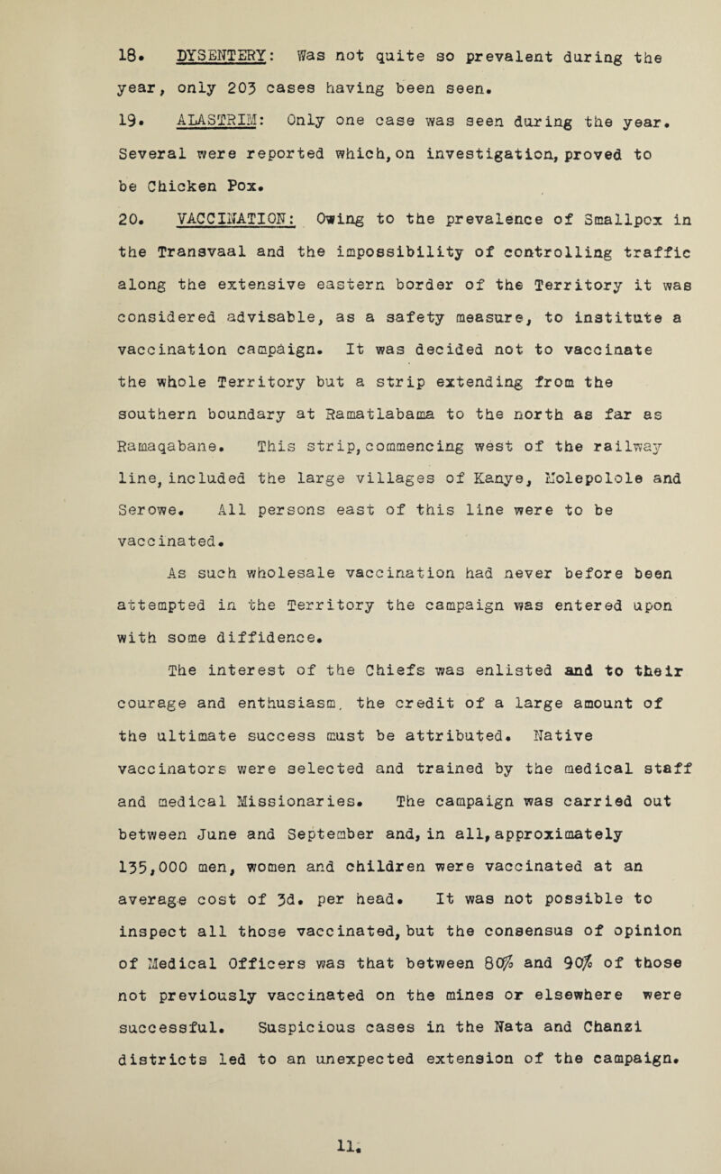 18* DYSENTERY: Was not quite so prevalent during the year, only 203 cases having been seen. 19• ALASTRIM: Only one case was seen during the year. Several were reported which,on investigation, proved to be Chicken Pox. 20. VACCINATION: Owing to the prevalence of Smallpox in the Transvaal and the impossibility of controlling traffic along the extensive eastern border of the Territory it was considered advisable, as a safety measure, to institute a vaccination campaign. It was decided not to vaccinate the whole Territory but a strip extending from the southern boundary at Ramatlabama to the north as far as Rarnaqabane. This str ip, commencing west of the railway line, included the large villages of Kanye, Uolepolole and Serowe. All persons east of this line were to be vaccinated. As such wholesale vaccination had never before been attempted in the Territory the campaign was entered upon with some diffidence. The interest of the Chiefs was enlisted and to their courage and enthusiasm, the credit of a large amount of the ultimate success must be attributed. Native vaccinators were selected and trained by the medical staff and medical Missionaries. The campaign was carried out between June and September and, in all,approximately 135,000 men, women and children were vaccinated at an average cost of 3d. per head. It was not possible to inspect all those vaecinated, but the consensus of opinion of Medical Officers was that between 80^ and 90/o of those not previously vaccinated on the mines or elsewhere were successful. Suspicious cases in the Nata and Chanzi districts led to an unexpected extension of the campaign.