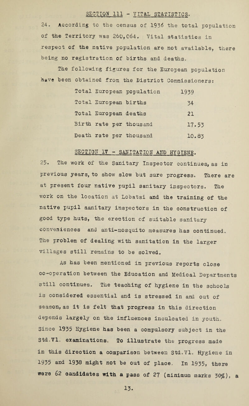 SECTION 111 - VITAL STATISTICS. 24, According to the census of 1936 the total population of the Territory was 260,064. Vital statistics in respect of the native population are not available, there being no registration of births and deaths. The following figures for the European population have been obtained from the District Commissioners: Total European population 1939 Total European births 34 Total European deaths 21 Birth rate per thousand 17.53 Death rate per thousand 10. 83 SECTION IV - SANITATION AND HYGIENE. 25. The work of the Sanitary Inspector continues, as in previous years, to show slow but sure progress. There are at present four native pupil sanitary inspectors. The work on the location at Lobatsi and the training of the native pupil aanitary inspectors in the construction of good type huts, the erection of suitable sanitary conveniences and anti-mosquito measures has continued. The problem of dealing with sanitation in the larger villages still remains to be solved. As has been mentioned in previous reports close co-operation between the Education and Medical Departments still continues. The teaching of hygiene in the schools is considered essential and is stressed in and out of season,as it is felt that progress in this direction depends largely on the influences inculcated in youth., Since 1935 Hygiene has been a compulsory subject in the Std.Vl. examinationSc To illustrate the progress made in this direction a comparison between Std.Vl. Hygiene in 1935 and 1938 might not be out of place. In 1935, there were 62 candidates with a pass of 27 (minimum marks 30£), a