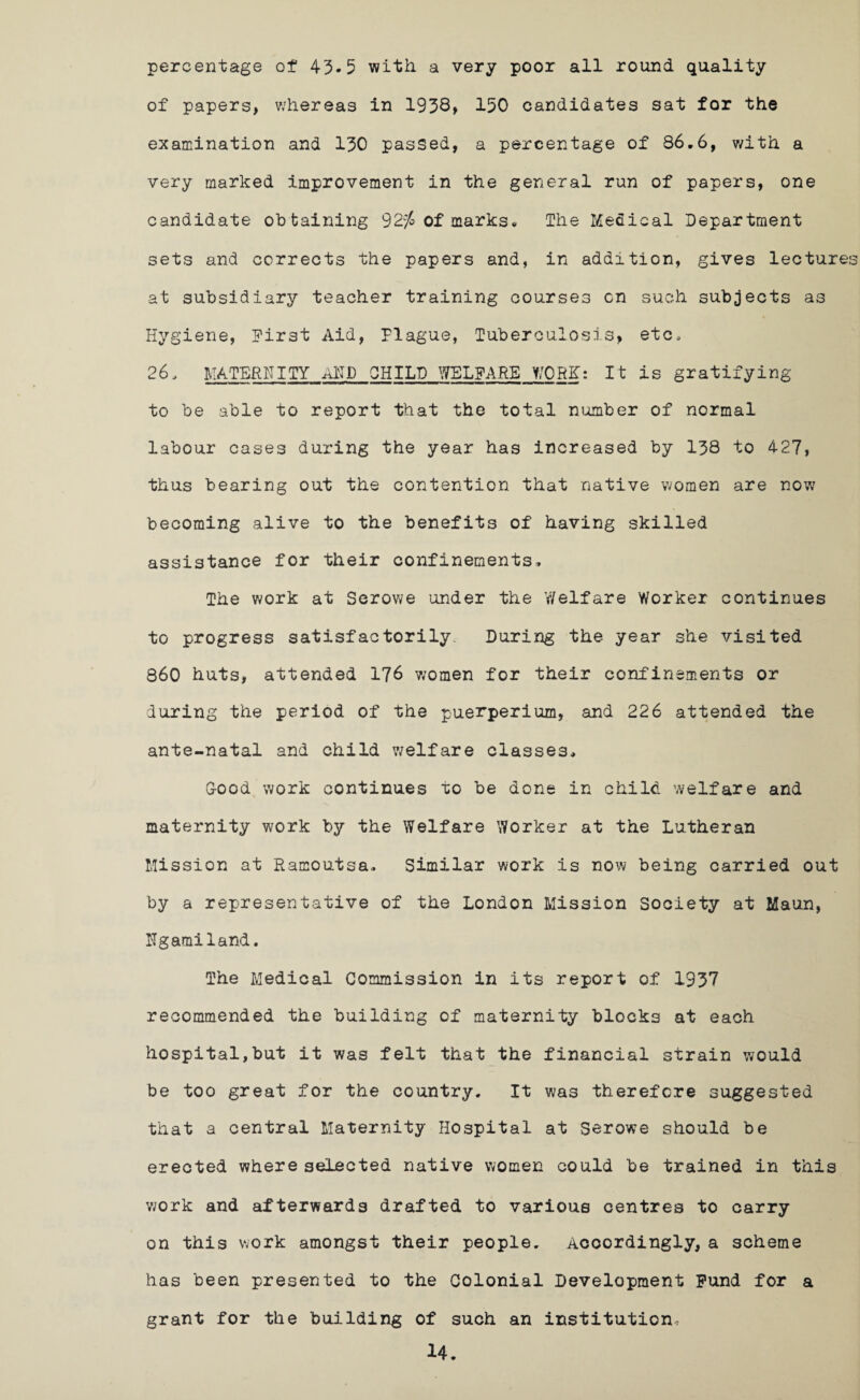 percentage of 43.5 with a very poor all round quality of papers, whereas in 1938, 150 candidates sat for the examination and 130 passed, a percentage of 86.6, with a very marked improvement in the general run of papers, one candidate obtaining 92^ of marks. The Medical Department sets and corrects the papers and, in addition, gives lectures at subsidiary teacher training courses on such subjects as Hygiene, Hirst Aid, Plague, Tuberculosis, etc, 26, MATERNITY AND CHILD WELFARE WORK: It is gratifying to be able to report that the total number of normal labour cases during the year has increased by 138 to 427, thus bearing out the contention that native women are now becoming alive to the benefits of having skilled assistance for their confinements. The work at Serowe under the V/elf are Worker continues to progress satisfactorily. During the year she visited 860 huts, attended 176 women for their confinements or during the period of the puerperium, and 226 attended the ante-natal and child welfare classes, G-ood work continues to be done in child welfare and maternity work by the Welfare Worker at the Lutheran Mission at Ramoutsa, Similar work is now being carried out by a representative of the London Mission Society at Maun, Ngamiland. The Medical Commission in its report of 1937 recommended the building of maternity blocks at each hospital,but it was felt that the financial strain would be too great for the country. It was therefore suggested that a central Maternity Hospital at Serowe should be erected where selected native women could be trained in this work and afterwards drafted to various centres to carry on this work amongst their people. Accordingly, a scheme has been presented to the Colonial Development Fund for a grant for the building of such an institution,