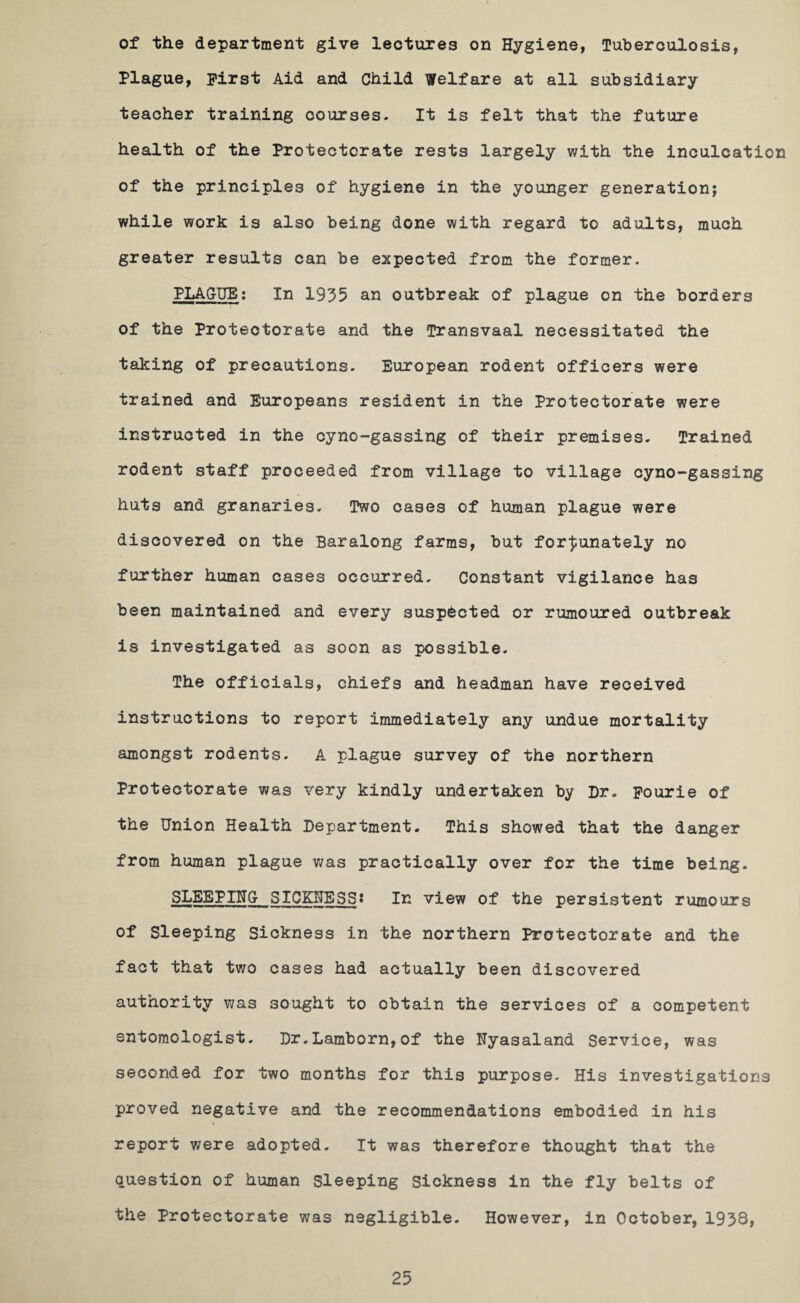 of the department give lectures on Hygiene, Tuberculosis, Plague, First Aid and Child Welfare at all subsidiary teacher training courses. It is felt that the future health of the Protectorate rests largely with the inculcation of the principles of hygiene in the younger generation; while work is also being done with regard to adults, much greater results can be expected from the former. PLAGUE: In 1935 an outbreak of plague on the borders of the Protectorate and the Transvaal necessitated the taking of precautions. European rodent officers were trained and Europeans resident in the Protectorate were instructed in the cyno-gassing of their premises. Trained rodent staff proceeded from village to village cyno-gassing huts and granaries. Two cases of human plague were discovered on the Baralong farms, but fortunately no further human cases occurred. Constant vigilance has been maintained and every suspected or rumoured outbreak is investigated as soon as possible. The officials, chiefs and headman have received instructions to report immediately any undue mortality amongst rodents. A plague survey of the northern Protectorate was very kindly undertaken by Dr. Fourie of the Union Health Department. This showed that the danger from human plague was practically over for the time being. SLEEPING SICKNESS? In view of the persistent rumours of Sleeping Sickness in the northern Protectorate and the fact that two cases had actually been discovered a u t no r il ty was sought to obtain the services of a competent entomologist. Dr.Lamborn,of the Nyasaland Service, was seconded for two months for this purpose. His investigations proved negative and the recommendations embodied in his report were adopted. It was therefore thought that the question of human sleeping Sickness in the fly belts of the Protectorate was negligible. However, in October, 1938,