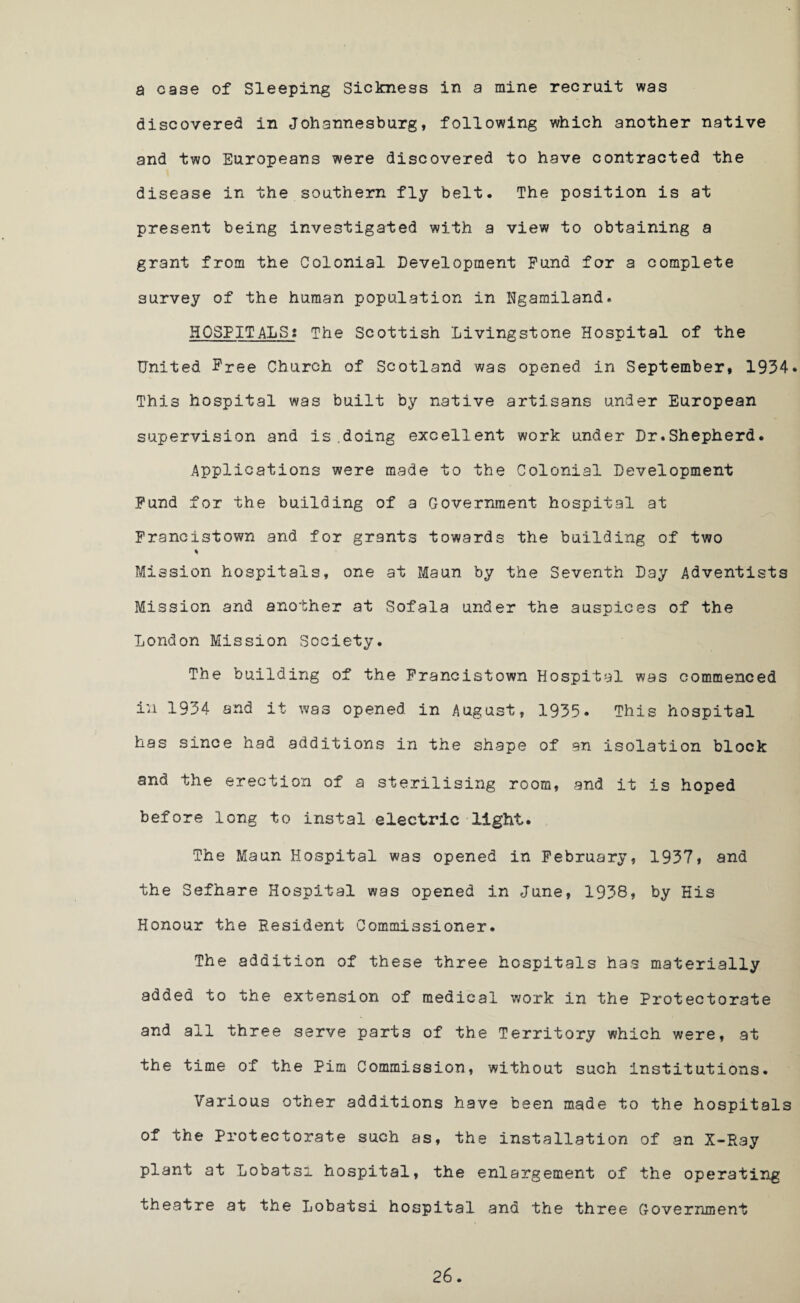 a case of Sleeping Sickness in a mine recruit was discovered in Johannesburg, following which another native and two Europeans were discovered to have contracted the disease in the southern fly belt. The position is at present being investigated with a view to obtaining a grant from the Colonial Development Fund for a complete survey of the human population in Hgamiland. HOSPITALS; The Scottish Livingstone Hospital of the United Free Church of Scotland was opened in September, 1934* This hospital was built by native artisans under European supervision and is .doing excellent work under Dr.Shepherd. Applications were made to the Colonial Development Fund for the building of a Government hospital at Francistown and for grants towards the building of two * Mission hospitals, one at Maun by the Seventh Day Adventists Mission and another at Sofala under the ausnices of the A London Mission Society. The building of the Francistown Hospital was commenced in 1934 and it was opened in August, 1935. This hospital has since had additions in the shape of an isolation block and the erection of a sterilising room, and it is hoped before long to instal electric light. The Maun Hospital was opened in February, 1937, and the Sefhare Hospital was opened in June, 1938, by His Honour the Resident Commissioner. The addition of these three hospitals has materially added to the extension of medical work in the Protectorate and all three serve parts of the Territory which were, at the time of the Pim Commission, without such institutions. Various other additions have been made to the hospitals of the Protectorate such as, the installation of an X-Ray plant at Lobatsl hospital, the enlargement of the operating theatre at the Lobatsi hospital and the three Government