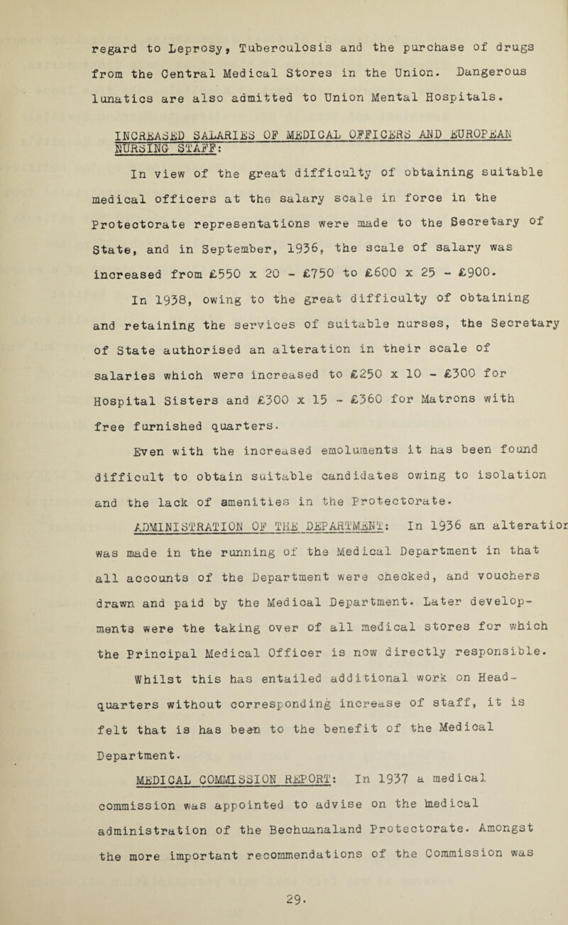 regard to Leprosy, Tuberculosis and the purchase of drugs from the Central Medical Stores in the Union. Dangerous lunatics are also admitted to Union Mental Hospitals* INCREASED SALARIES OF MEDICAL OFFICERS ALP EUROPEAN HURSING- STAFF; In view of the great difficulty of obtaining suitable medical officers at the salary scale in force in the Protectorate representations were made to the Secretary of State, and in September, 1936, the scale of salary was increased from £550 x 20 - £750 to £600 x 25 - £900. In 1938, owing to the great difficulty of obtaining and retaining the services of suitable nurses, the Secretary of State authorised an alteration in their scale of salaries which were increased to £250 x 10 - £300 for Hospital Sisters and £300 x 15 - £360 for Matrons with free furnished quarters. Even with the increased emoluments it has been found difficult to obtain suitable candidates owing to isolation and the lack of amenities in the Protectorate. ADMINISTRATION OF THE DEPARTMENT: In 1936 an altsratior was made in the running of the Medical Department in that all accounts of the Department were checked, and vouchers drawn ana paid by the Medical Department. Later develop¬ ments were the taking over of all medical stores for which the Principal Medical Officer is now directly responsible. Whilst this has entailed additional work on Head¬ quarters without corresponding increase of staff, it is felt that is has been to the benefit of the Medical Department. MEDICAL COMMISSION REPORT: In 1937 a medical commission was appointed to advise on the imedieal administration of the Bechuanaland Protectorate. Amongst the more important recommendations of the Commission was 29-