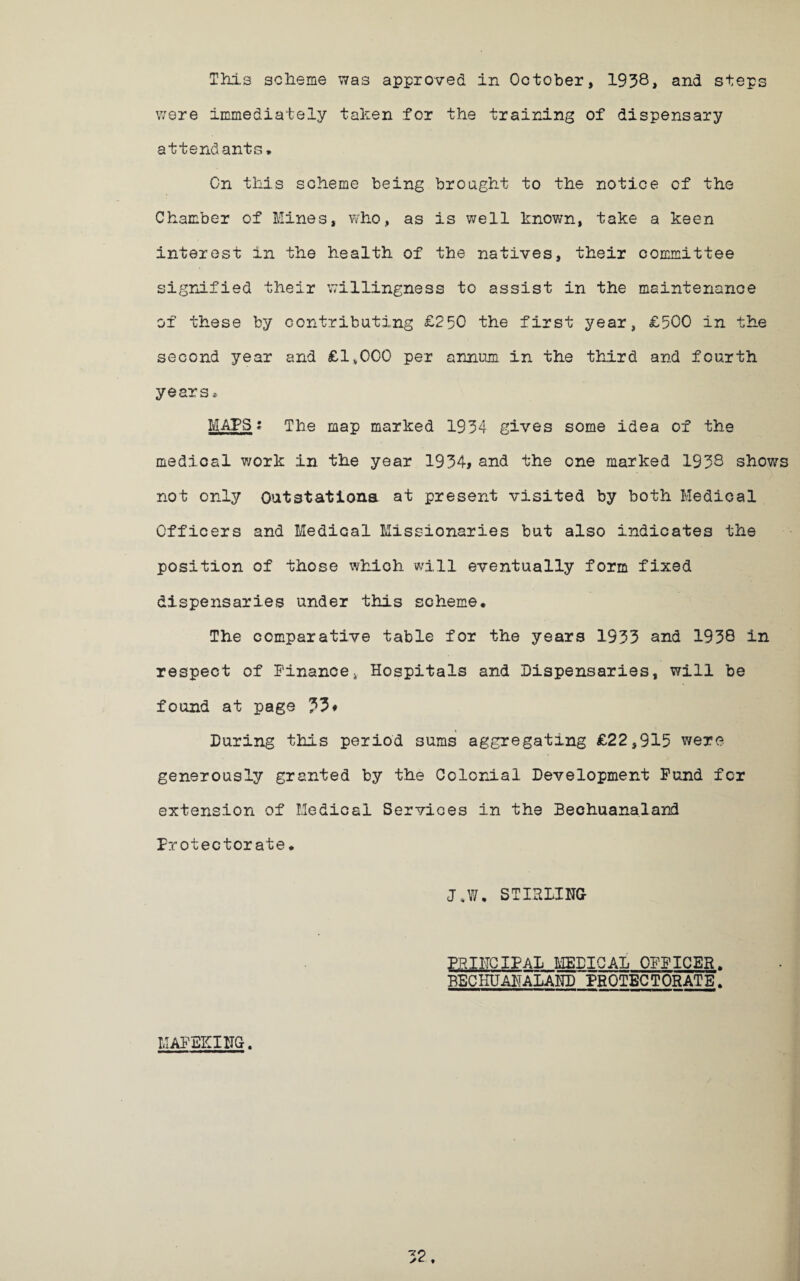 were immediately taken for the training of dispensary attendants. On this scheme being brought to the notice cf the Chamber of Mines, who, as is well known, take a keen interest in the health of the natives, their committee signified their willingness to assist in the maintenance of these by contributing £250 the first year, £500 in the second year and £1,000 per annum in the third and fourth years*. MAPS •* The map marked 1934 gives some idea of the medical work in the year 1934, and the one marked 1938 shows not only Outstationa at present visited by both Medical Officers and Medical Missionaries but also indicates the position of those which will eventually form fixed dispensaries under this scheme. The comparative table for the years 1933 and 1938 in respect of Finance4 Hospitals and Dispensaries, will be found at page During this period sums aggregating £22,915 were generously granted by the Colonial Development Fund for extension of Medical Services in the Bechuanalard Protectorate. J„W, STIRLING PRINCIPAL MEDICAL OFFICER. BBCHUANALAND PROTECTORATE. MAFEICING.