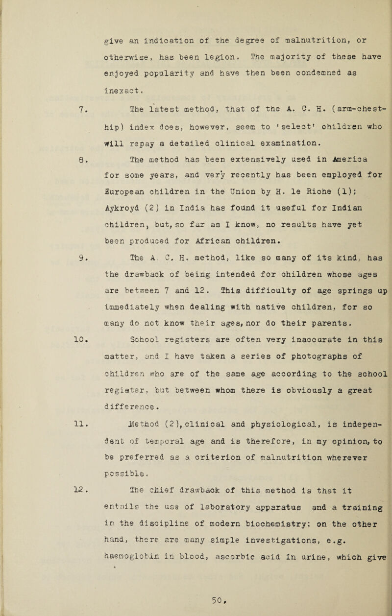 give an indication of the degree of malnutrition, or otherwise, has been legion. The majority of these have enjoyed popularity and have then been condemned as inexact> 7* The latest method, that of the A. C. H. (arm-chest- hip) index does, however, seem to ‘select’ children who will repay a detailed clinical examination. S. The method has been extensively used in America for some years, and very recently has been employed for European children in the Union by H. le Riche (1); Aykroyd (2) in India has found it useful for Indian children, but, sc far as I know, no results have yet been produced for African children. 9. The A, 0. H* method, like so many of its kind, has the drawback of being intended for children whose ages are between 7 and 12. This difficulty of age springs up immediately when dealing with native children, for so many do not know their ages, nor do their parents. 10. School registers are often very inaccurate in this matter, and I have taken a series of photographs of children who are of the same age according to the school register, tut between whom there is obviously a great difference♦ 11. .Method (2), clinical and physiological, is indepen¬ dent of temporal age and is therefore, in my opinion, to be preferred as a criterion of malnutrition wherever possible. 12 . The chief drawback of this method is that it entails the use of laboratory apparatus and a training in the discipline of modern biochemistry; on the other hand, there are many simple investigations, e.g. haemoglobin in blood, ascorbic acid in urine, which give
