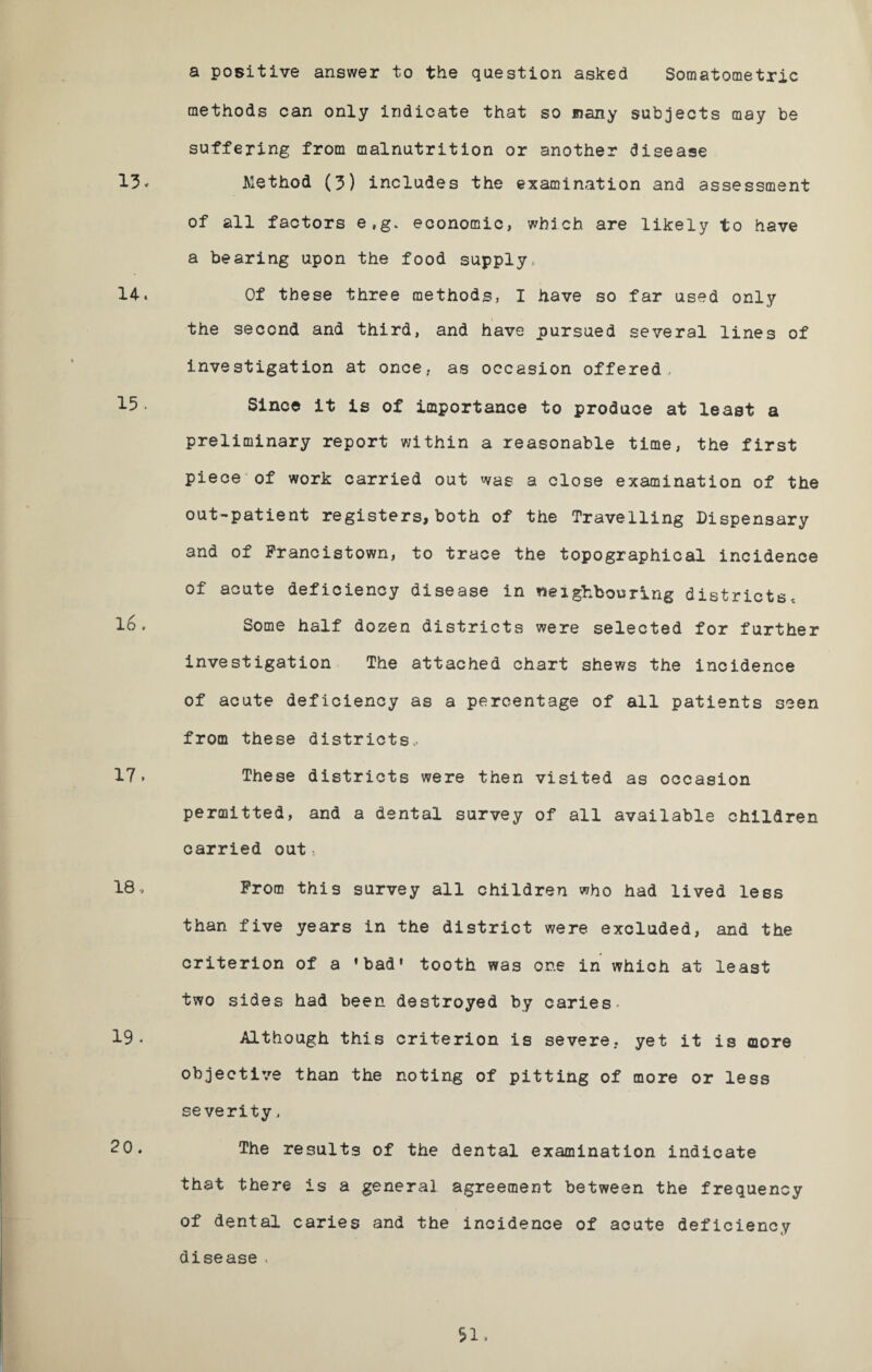 a positive answer to the question asked Somatometrie methods can only indicate that so many subjects may be suffering from malnutrition or another disease 13. Method (3) includes the examination and assessment of all factors e,g. economic, which are likely to have a bearing upon the food supply, 14-* Of these three methods, I have so far used only the second and third, and have pursued several lines of investigation at once, as occasion offered, 15 • Since it is of importance to produce at least a preliminary report within a reasonable time, the first piece of work carried out was a close examination of the out-patient registers, both of the Travelling Dispensary and of Francistown, to trace the topographical incidence of acute deficiency disease in neighbouring districts, 16v Some half dozen districts were selected for further investigation The attached chart shews the incidence of acute deficiency as a percentage of all patients seen from these districts* 17» These districts were then visited as occasion permitted, and a dental survey of all available children carried out s 18* From this survey all children who had lived less than five years in the district were excluded, and the criterion of a ’bad' tooth was one in which at least two sides had been destroyed by caries- 19* Although this criterion is severe, yet it is more objective than the noting of pitting of more or less severity, 20. The results of the dental examination indicate that there is a general agreement between the frequency of dental caries and the incidence of acute deficiency disease .