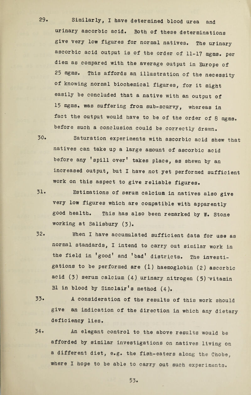 29. Similarly, I have determined blood urea and urinary ascorbic acid* Both of these determinations give very low figures for normal natives. The urinary ascorbic acid output is of the order of 11-17 mgms. per diem as compared with the average output in Europe of 25 mgms. This affords an illustration of the necessity of knowing normal biochemical figures, for it might easily be concluded that a native with an output of 15 mgms* was suffering from sub-scurvy, whereas in fact the output would have to be of the order of 8 mgms. before such a conclusion could be correctly drawn. Saturation experiments with ascorbic acid shew that natives can take up a large amount of ascorbic acid before any * spill over* takes place, as shewn by an increased output, but I have not yet performed sufficient work on this aspect to give reliable figures. 3i* Estimations of serum calcium in natives also give very low figures which are compatible with apparently good health. This has also been remarked by W. Stone working at Salisbury (3). 32* When I have accumulated sufficient data for use as normal standards, I intend to carry out similar work in the field in fgoodT and !bad! districts. The investi¬ gations to be performed are (1) haemoglobin (2) ascorbic acid (3) serum calcium (4) urinary nitrogen (5)^vitamin B1 in blood by Sinclair*s method (4). 33. A consideration of the results of this work should give an indication of the direction in which any dietary deficiency lies. 34* An elegant control to the above results would be afforded by similar investigations on natives living on a different diet, e.g. the fish-eaters along the Chobe, where I hope to be able to carry out such experiments.