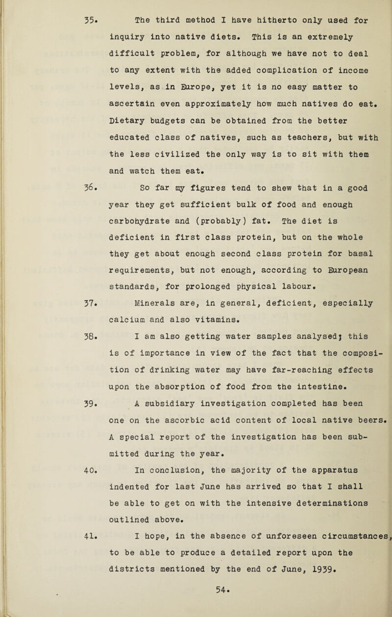 35. The third method I have hitherto only used for inquiry into native diets. This is an extremely difficult problem, for although we have not to deal to any extent with the added complication of income levels, as in Europe, yet it is no easy matter to ascertain even approximately how much natives do eat# Dietary budgets can be obtained from the better educated class of natives, such as teachers, but with the less civilized the only way is to sit with them and watch them eat. 36. So far my figures tend to shew that in a good year they get sufficient bulk of food and enough carbohydrate and (probably) fat. The diet is deficient in first class protein, but on the whole they get about enough second class protein for basal requirements, but not enough, according to European standards, for prolonged physical labour. 37. Minerals are, in general, deficient, especially calcium and also vitamins. 38. I am also getting water samples analysed} this is of importance in view of the fact that the composi¬ tion of drinking water may have far-reaching effects upon the absorption of food from the intestine. 39* A subsidiary investigation completed has been one on the ascorbic acid content of local native beers. A special report of the investigation has been sub¬ mitted during the year. 40. In conclusion, the majority of the apparatus indented for last June has arrived so that I shall be able to get on with the intensive determinations outlined above. 41* I hope, in the absence of unforeseen circumstances, to be able to produce a detailed report upon the districts mentioned by the end of June, 1939#