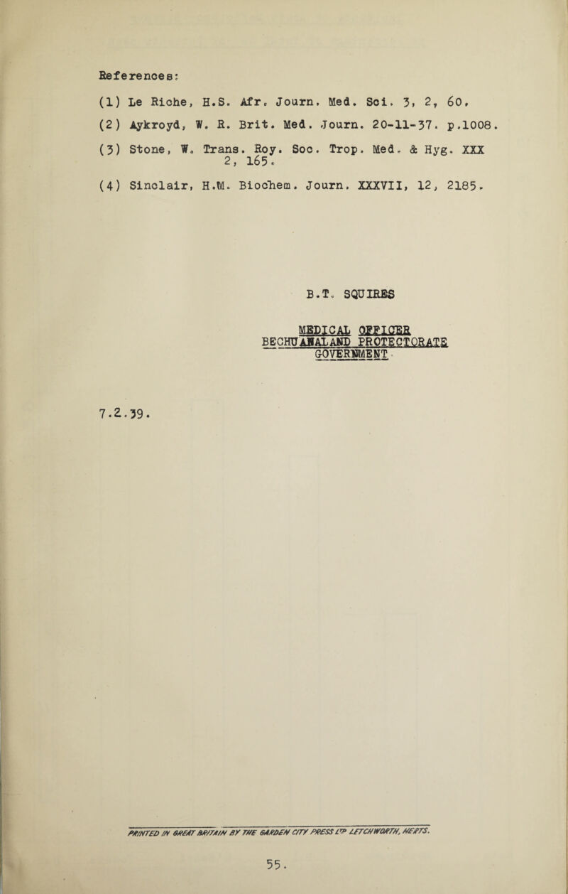 References; (1) Le Riche, H.S. Afr* Journ, Med. Sci, 3> 2t 60, (2) Aykroyd, W. R. Brit. Med. Journ. 20-11-37. p,1008. (3) Stone, W8 Trans. Roy. Soc. Trop. Med, & Hyg. XXX 2, 165. (4) Sinclair, H.M. Biochem, Journ. XXXVII, 12, 2185- B.T, SQUIRES MEDICAL OEFIGER BECHUAH ALAND PROTECTORATE GOVERNMENT 7.2.39. PP/NTFD /A GBP/TT BP/TY/P BY TUB GAPB£N C/TY Pfi£SS IBTCUtYMTU, UBPTS.