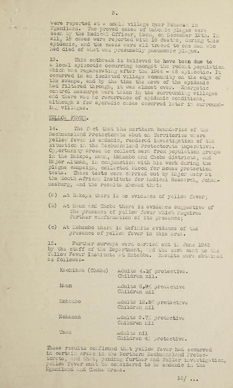 were reported at a small village inear Kokanen in i. ga mi la nci. • i wo proved cases of bubonic Plague were s&ei~ txie Medical Clj.icer5 I.iauri3 on December 12th. Ji all3 18 cases were reported with 16 deathss during tlis epidemic^ and the cases were ail traced to one mai xiad died of what was presumably pneumonic ole,me. WHO 13. This outbreak is believed to have been due to a local epizootic occurring amongst the rodent population vnich was.regenerating after the 1944 - 45 epizootic. It occurred in an isolated village community on the edge of swamps3 and by the time the news of the epidemic xiao. filtered oh rough 3 it v/as almost over. Energetic con orol measures were taken in the surrounding villages cuvi there was no recurrence of epidemic conditions3 a Itnough a few sporadic cases occurred later i~> surround- villas* v J-J- iS'2 & YELLOd FEVER. 14. The fact that the northern boundaries of the Bechuanaland Protectorate abut on Territories where yellow fever is endemic5 rendered investigation of the situation in the Bechusnaland Protectorate imperative. )se to collect sera from population groups ix_ t_xc Ihz.ops.3 i»ic<Monembo and Cnobe districts. and ^ rr .. <■' Opp or tunity a in th e Hakops Msj or hitman 3 pla gu e campa1 tes ts • J. 1 - vt bs the O outh hfr nesbu: rgq and 1 0) 4 rt.t ih.kop (b) j at Maun ; >e districts 3 '■Ax iG. i work during the mouse protection by Major Gea r a t :al Research3 Joha x-it xi-.kop3 there is no evidence of yellow fever % 4- \ (c) y1^ presence of yellow fever which require, -i.ui oner coniixmacion ox. izs presence^ At Li 0 he mb o there is definite evidence of the presence of yell on fever in this area. 15♦ Further surveys were carried out in June 1945 by she stuff of tne Department3 and the sera sent to the if-How Fever Inszizute at Entebbe. Results were obtained as followss- Ka chika u (Gh00 e) Adults 4.1£ j Children nil Maun lldults 6 l 9f; i Cnildren nil Mohs mo 0 Adults. 12.5 f Children nil N okanen xx dults 3.7/o ; Children nil Tsau Adults nil Children 4p j. *ote ctiv sD ft Tlicse results confirmed tint yellow fever had occurred in certain areas m ode Northern Bechuanaland Frctec- ooraoe3 and what3 pending further and fuller investigation^ j s-wlo1^ j-^v^r iiiUc,' U Uc. Co...sidcreq zo do endemic in tne i-'l ^J.wi j.iQ. • a mi. 0-.lODc Uv aT* 0 hi • 16/ • • #