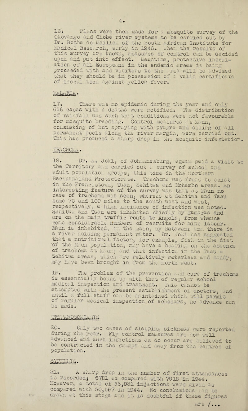 16* Pi-.ns were then made for a mosquito survey of the Ckovango and Chobe river systems to be carried out by Dr* dot ha de Lie ill or. of the South African Institute for Medical Research, early in 1946. when the results of this survey are known, measures of control can be decided upon and put into effect. Meantime , protective inocul¬ ation of all Europeans in the endemic areas is being -i.^ — ~ + ~ the -.rea will be advised should be in possession of : valid certificate proceeded with and visitors to the -.rea will be that the} of inocul. tion against yellow fever. MALaRIa. 17. There was no epidemic during the year and o;._lv 656 cases with 3 deaths were notified. The distribution of rainfall was such that conditions were not favourable for mosquito breeding. Control measures at nun3 consisting of hut spraying with pyagra and oiling of all permanent pools along the river margin, were carried out. This has produced rp?n' - c n7,^1inoH • G'-.rp drop in the mosquito infestation '-'4 vD 1 it* WJTL » 18. Dr. tx t Joldj 01 d Oll-.Ailc o )iia.xnesburg3 again paid a visit the Territory and carried cut a survey of school end adult population groups, this time in the northern Bechuanaland Protectorate. Trachoma was found to exist in the Franc! stowii, Tsau, Sehitwa and Mohembo areas, nn interesting feature of the survey was that at Maun no case of trachoma was seen* whereas at Sehitwa and Tsau some 70 and IOC miles to the south west und west, respectively3 a high incidence of infection was noted. Sehitwa and Tsau are inhabited chiefly by Damaras and are on the main traffic route to Angola, from whence come considerable numbers of recruits for mine labour. LBun is inhabited, in the main, by Bata wans arm. there is a river holding permanent water. Dr. dokl has suggested nutritional factor, for example, fish m the diet a Dc en cs r h £> + r, ■of che M; un pc pul. ti on, of trachoma Senitvc. s re xv s, wAjlcu ” ■ ire hn/-M j ; 3 c a be Ing on thv at k.:..ua.; and. the. n-:v t infectioi... in the a relatively waterless may have been brought in from the norm mV g. -i - jl o v-i u  1 i cl o i iOcj w esc 19. The problem of the prevention and cure of trachoma is essentially bound up with that of regular school medical inspection ar.d treatment. This cannot be at demoted witn*the present establishment of doctors, and until a full staff can be maintained which mil permit of regular medical inspection of scholars, no advance can c- * C3 be made TRYPACvTOBOMLaJI 6h_i_y two c-.-i.sss of sleeping sickness were reported during the year. Fly control measures ire now well advanced and such infections as do occur are believed to be con era. c cad in the sv. amps and away from the centres of population- SYPHILIS. ah. k sn^rp drop in the number of first is recorded, 6781 as compared with 7918 in 1944. ' ttenaanc however3 a total of 56,931 injection compared with 50.597 in 1944. w given as dr< i HZ' t n *i Ulx J. O -j C- i*: is ho conclusions cin be iOuot-LUl ii o_j.ese i inurei /...