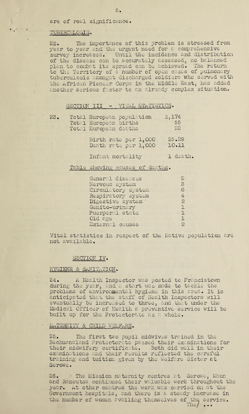 are of real significance. TUBERCULOSIS. 22. The importance of this problem is stressed from year to year and the urgent need for a comprehensive survey increases. Until the incidence and distribution no balanced Tne return of the disease can be accurately assessed** plan to combat its spread can be achieved, to the Territory of a number of open cases of pulmonary tuberculosis amongst discharged soldiers who served with the African Pioneer Corps in the Middle East3 has added another serious factor to an already complex situation. SECTION III - VITAL STATISTICS. 23. Total European population 2,174 Total European births 55 Total E ur op e an daa ths 22 Birth rate per 13000 25.29 Death rate per 13000 10.11 Infant mortality 1 death Table showing causes of deaths. Gene r a1 diseases 2 Nervous system 3 Circulatory system 6 Re spiratory system 4 Digestive system 2 Genito-urinary 1 Puerperal state 1 Gld age 1 External causes 2 Vital statistics in respect of the Native population are not available. SECTION IV. hygiene & sanitation. A Health Inspector was posted to Francistown the 24. during the year3 and a start was made to tackle problems of environmental hygiene in this area. It is anticipated than the staff of Health Inspectors will eventually be increased to three3 and that under the Medical Officer of Health a preventive service will be built up for the Protectorate as a whole. MATERNITY & CHILD WELFARE. 25. The first two pupil midwives trained in the Bechuanaland Protectorate passed their examinations for their midwifery certificate. Both did well in their examine t ion s training and Serowc. and their results reflected the careful tuition given by the Welfare Sister at The Mission maternity centres at 3arowe3 Maun 26. _ _____^ - .„ -3 - and Ramoutsa continued their valuable work throughout the year. At other centres the work was carried on at the Government hospitals3 and there is a steady increase in the number of women availing themselves of the service. The/