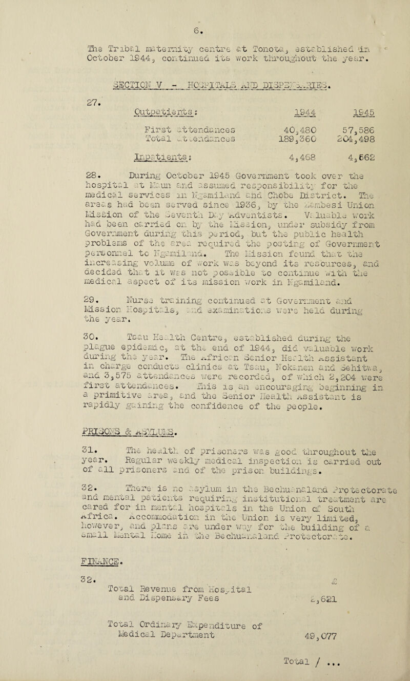 The Tribal maternity centre at Tonota3 established in October 1944 3 continued its work throughout the year. SECTION V - HOCPIiALS ^FD DI3PEFA-.RIE3. 27. Outpatients 2 1944 1945 First Total attendances .. 0 tendances 40^480 1893360 57s 586 2045 498 Inpatients s 43 468 43 662 28. V* r\ 0 jlXVJ O During October 1945 Government took over the pital at Maun and assumed responsibility for the medical services in Ngamiland and Ohobe District. The areas had been served since 19363 by the lambesi Union Mission of the 3eventh Day adventists. Valuable work had been carried on by the Mission3 under subsidy from Government during this period^ but the public health problems of the area required the posting of Government personnel to Ngamiland. The Mission found that the increasing volume of work was beyond its resources9 and decided one..,t ic was not possible to continue witn medical aspect of its mission work in Ngamiland. 3 _u 1 O-iC 29. Nurse Mission Hose it. the year. training continued at Government 'Is3 end examinations wrere h r< nri w *. j.O. leio during th Centre3 established during the 30. Tsau iivs plague epidemicg at the end of 1944 during the year. The African Senior He -x3 did valuable work assistant m charge conducts clinics at Tsau N oka rn CA ±J^L Sehitw and 33575 attendances were recorded, of which 2,204 were urst attendances. Jans 13 an encouraging beginning in a primitive area3 and ‘the Senior Health Assistant is rapidly gaining the confidence of the people. PRISON S Sc aSVLUMS • 31. The health of prisoners was good throughout the year. Regular weekly medical inspection is carried out of all prisoners and of the prison buildings. 32. Tnere is no asylum in the Bechuanaland Protectora and mental patients requiring institutional treatment are cared for in mental hospitals in the Union of South Africa. Accommodation in the Union is very limited^ however, and plans are under way for the building of a small Mental home in the Bechuanaland Protectorate. FINANCE. 32. £ Total Revenue from Hospital and Dispensary Fees ’ 23621 Total Ordinary/' Expenditure of Medical Department 49s077 Total I