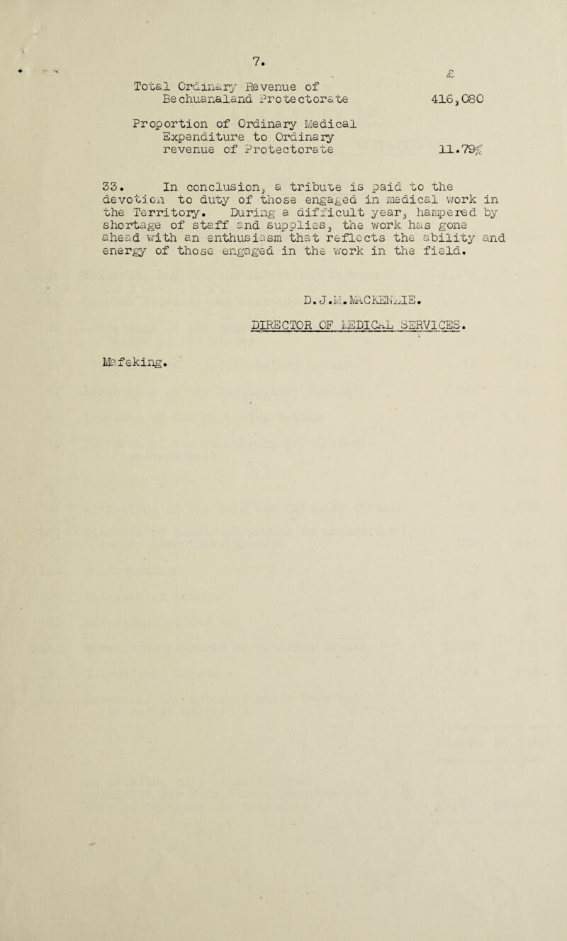 X? oL* Total Ordinary He venue of Bechuanaland Protectorate 4163080 Proportion of Ordinary Medical Expenditure to Ordinary revenue of Protectorate 11.79# 33. In conclusion^ a tribute is paid to the devotion to duty of those engaged in medical work in the Territory. During a difficult year3 hampered by shortage of staff and supplies3 the work has gone ahead with an enthusiasm that reflects the ability and energy of those engaged in the 'work in the field. D. J • Li • MhCKEk zjIE • DIRECTOR OF MEDICAL SERVICES Mafeking.