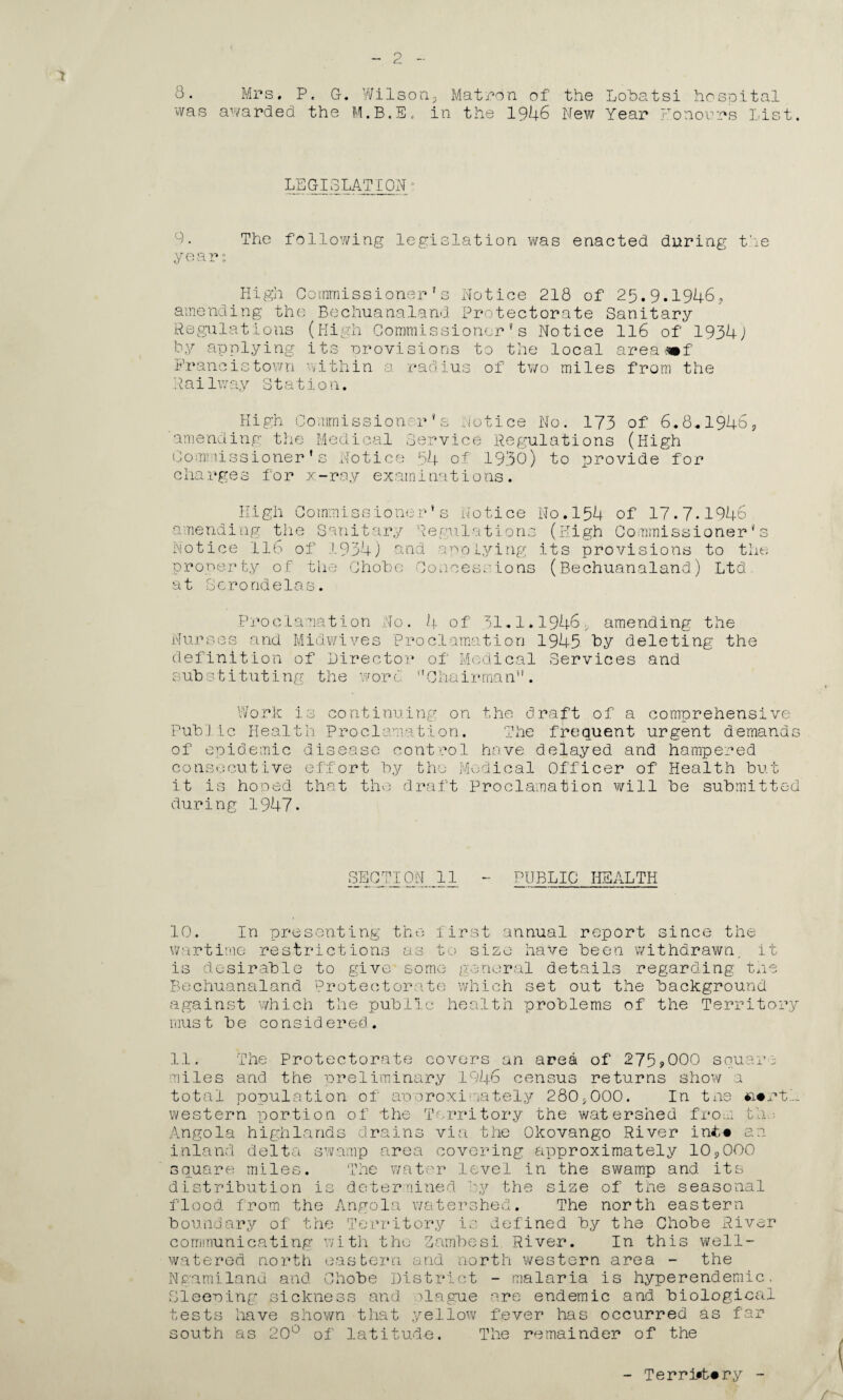 8. Mrs, P, G-. Wilson5 Matron of the Lohatsi hospital was awarded the M.B.E. in the 1946 New Year honours List. legislation* 9. The following legislation was enacted during the year: High Commissioner's Notice 218 of 25.9.1946, amending the Bechuanaland Protectorate Sanitary Regulations (High Commissioner's Notice 116 of 1934J by applying its provisions to the local area mf Francistown within a radius of two miles from the Rai1way Station. High Commissioner's Notice No. 173 of 6.8*1946 amending the Medical Service Regulations (High Commissioner’s Notice 54 of 1930) to provide for charges for x-ray examinations. ? High Co mmis sio ner* s Notice amending the Sanitary Regulations Notice lib of 1934) and applying property of the Chobe Concessions at hero ride las. No.154 of 17.7.1946 (High Commissioner's its provisions to the (Bechuanaland) Ltd P ro c 1 a a a. t i o n N o . 4 of 31.1*1946 ame nd i ng the Nurses and Midwives Proclamation 1945 by deleting the definition of Director of Medical Services and substituting the wore '’Chair-man”. Work is continuing on the draft of a comprehensive Pub'J ic Health Proclamation. The frequent urgent demands of epidemic disease control have delayed and hampered consecutive effort by the Medical Officer of Health but it is hoped that the draft Proclamation will be submitted during 1947. SECTION 11 - PUBLIC HEALTH 10. In presenting the first annual report since the wartime restrictions as to size have been withdrawn, it is desirable to give some general details regarding the Bechuanaland Protectorate which set out the background against which the public health problems of the Territory must be considered. 11, The Protectorate covers an area of 275>000 square miles and the preliminary 1946 census returns show a total population of approximately 280*000. In tne *i#rtl. western portion of the Territory the watershed from th ■■ Angola highlands drains via the Okovango River int« an inland delta swamp area covering approximately 109000 square miles. The water level in the swamp and its distribution is determined by the size of the seasonal flood from the Angola watershed. The north eastern boundary of the Territory is defined by the Chobe River communicating with the Zambesi River. In this well- watered north eastern and north western area - the Ngamilanu and Chobe District - malaria is hyperendemic. Sleewing sickness and blague are endemic and biological tests have shown that yellow fever has occurred as far south as 20° of latitude. The remainder of the - Terri*t«ry - /