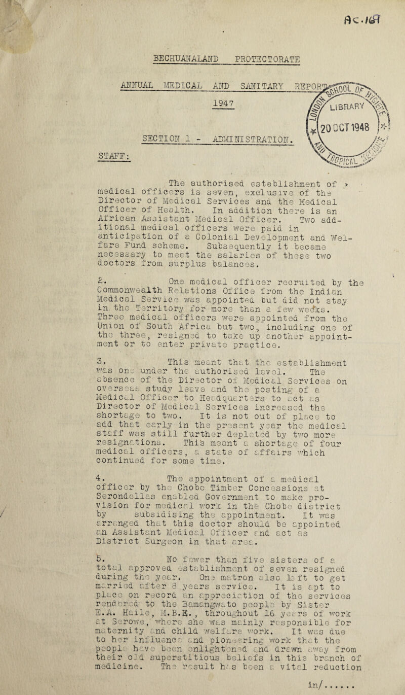 Ac ./tf? BE CHUAN ALAND PROTECTORATE ANNUAL MEDICAL AND SANITARY 1947 SECTION 1 - ADMINISTRATION. ' ~ '- — ——: STAFF: The authorised establishment of * medical officers is seven, exclusive of the Director of Medical Services ana the Medical Officer of Health, In addition there is an African Assistant Meaical Officer. Two add¬ itional medical officers were paid in anticipation of a Colonial Development and Wel¬ fare Fund scheme. Subsequently it became necessary to meet the salaries of these two doctors from surplus balances. 2. One medical officer recruited by the Commonwealth Relations Office from the Indian Medical Service was appointea but aid not stay in. the Territory for more than a few wecfks. Three medical officers were appointed from the Union of South Africa but two., including one of the three, resigned to take up another appoint¬ ment or to enter private practice. 3. This meant that the establishment was one under the authorised level. The absence of the Director of Medical Services on overseas study leave and the posting of a Medical Officer to Headquarters to act as Director of Medical Services increased the shortage to two. It is not out of place to add that early in the present year the medical staff was still further depleted by two more resignations. This meant a shortage of four medical officers, a state of affairs which continued for some time. 4. The appointment of a medical officer by the Chobe Timber Concessions at Serondellas enabled Government to make pro- / vision for medical work in the Chobe district / by subsidising the appointment. It was arranged that this doctor should be appointed an Assistant Medical Officer and act as District Surgeon in that area. » 5. No fewer than five sisters of a total approved establishment of seven resigned during the year. 0n3 matron also left to get married after 8 years service. It is apt to place on record an appreciation of the services rendered to the Bamangwato people by Sister E*A. Haile, M.B.SJ. , throughout 16 yet rs of work at Serowe, where she was mainly responsible for maternity and child welfare work. It was due to her influence and pioneering work that the people have been enlightened and drawn away from their old superstitious beliefs in this branch of medicine. The result has been a vital reduction REPOR! libraryx?\ J20 OCT 1948 Aaicf.'O^’