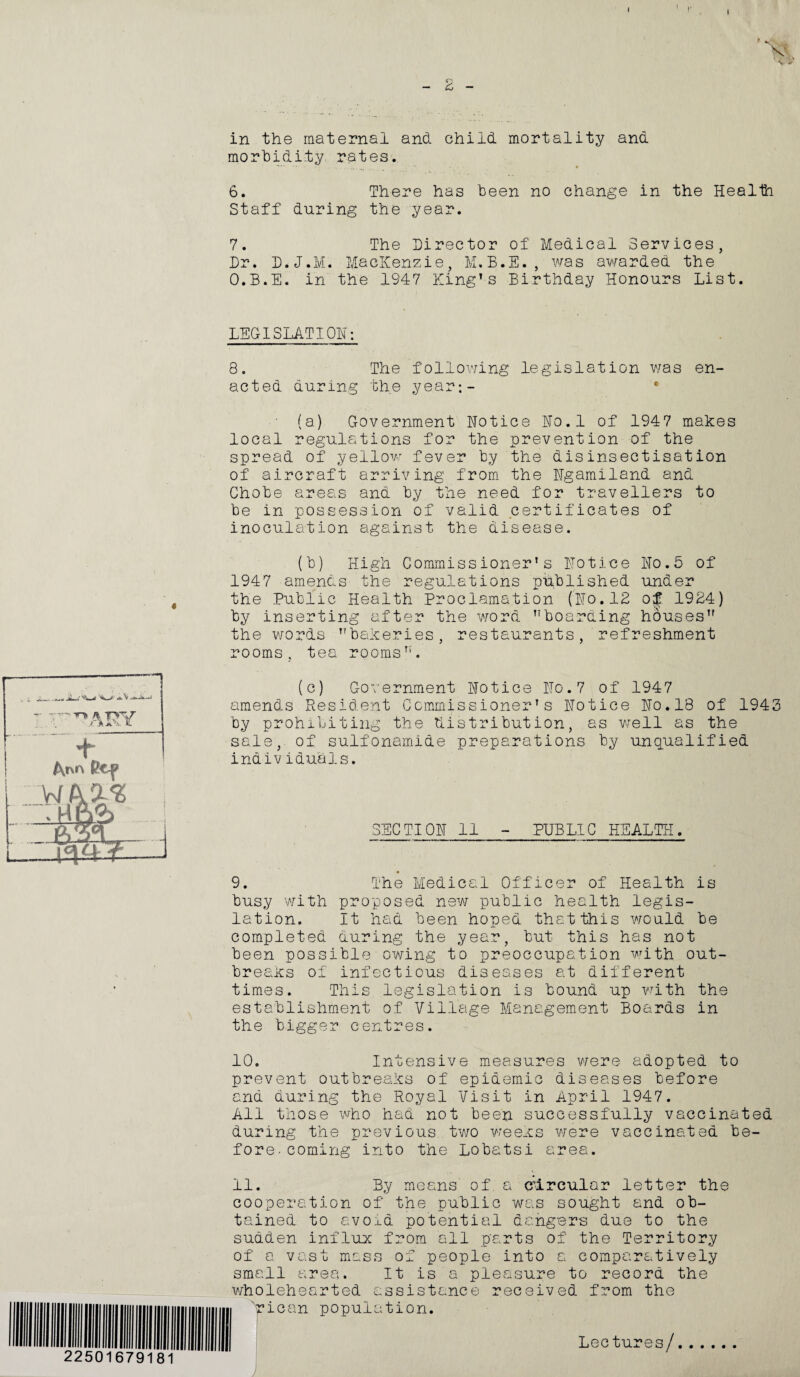 I - £ - in the maternal and child mortality and morbidity rates. 6. There has been no change in the Health Staff during the year. 7. The Director of Medical Services, Dr. D.J.M. MacKenzie, M.B.E., was awarded the O.B.E. in the 1947 King’s Birthday Honours List. LEGISLATION: 8. The following legislation was en¬ acted during the year;- (a) Government Notice No.l of 1947 makes local regulations for the prevention of the spread of yellow fever by the disinsectisation of aircraft arriving from the Ngamiland and Chobe areas and by the need for travellers to be in possession of valid certificates of inoculation against the disease. (b) High Commissioner's Notice No.5 of 1947 amends the regulations published under the Public Health Proclamation (No.18 of 1984) by inserting after the word boarding houses the words bakeries, restaurants, refreshment rooms, tea rooms’'. (c) Government Notice No.7 of 1947 amends Resident Commissioner’s Notice No.18 of 1943 by prohibiting the distribution, as well as the sale, of sulfonamide preparations by unqualified individuals. SECTION 11 - PUBLIC HEALTH. 9. busy with lation. completed been poss The Medical Officer of Health is proposed new public health legis- It had been hoped that this would be during the year, but this has not ible owing to preoccupation with out¬ breaks of infectious diseases at different times. This legislation is bound up with the establishment of Village Management Boards in the bigger centres. 10. Intensive measures were adopted to prevent outbreaks of epidemic diseases before and during the Royal Visit in April 1947. All those who had not been successfully vaccinated during the previous two weeks were vaccinated be¬ fore. coming into the Lobatsi area. 11. By means of, a circular letter the ation of the public was sought and ob¬ tained to avoid potential dangers due to the sudden influx from all parts of the Territory of a vast mass of people into a comparatively small area. It is a pleasure to record the wholehearted assistance received from the 'rican population. I Lectures/