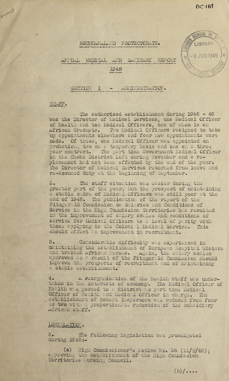 OC 161 BECHUMEaLaMD P ROTS CTORa TE * NMTJaL MEDICAL AMD S^.IIaRY RE: 1948 iT . ^LIBRARY \ L\-9JUN1949 )*f /mm >%vo / v\,-> SECTION! I ^-DLII Pi S T PuMTI CSC . STIFF. The authorised estab 1 ishmen t during 1S48 - 49 was the Director of Radical Services* one Medical Officer of Health and ten Medical Officers* one of whom is an African Graduate* Two Medical Officers resigned to take up appointments elsewhere and four new appointments were made* Of these* one Medical Officer was appointed on probation* two on a temporary basis and one on a three time Government Medical Offlcer rear contract. The pa rt in the Chobe District left during November and a re¬ placement had not been effected by the end of the year* The Director of Medical Services returned from leav; re-assumed duty at the beginning of September. md 2. The staf i situation was easier during the greater part of the year* but the prospect of maintaining the - stable cadre of Medical Officers was still poor aac end of 1948. The publication of the report of the Fitzgerald Commission on Salaries and Conditions of Service in the High Commission Territories has resulted in the improvement of salary scales and conditions of service for Medical Officers to a level of parity with those applying in a- H - should effect Colonial Medical Service. This imp rovement in re cruitment. 3* Considerable difficulty was experienced in maintaining the establishment of European Hospital Sister* :..no. nniiiod x-^fric.ne r urses• Agnin* the s*.l~*ry scales approved as a result of the Fitzgerald Commission should improve the prospects of recruitment and of maintaining S GuOi.c cto 0_i_ 1 vjiIliAi0. 4. a reorganisation of the Heal oh staff was under¬ taken in- the interests of economy. The Medical Officer of go a district as part time Medical Medical Officer in charge* TTi • i loi. Health was posted Officer of Health establishment of Rodent Inspectors was reduced from four to two with a proportionate reduction of the subsidiary African staff* LEGISLATION'. 5- The following legislation was promul during 1948;- gated (a) High Commissionerfs Hotice No. 26 (11/2/4S) approving the establishment of the High Commission Territories Nursing Council.