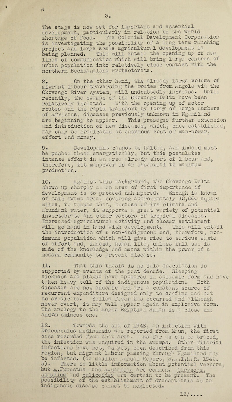 The stage is now deve1opment3 pa rt shortage of food, is investigating project and large being planned* lines' of communic urban p op ulation northern Bechuana set for important and essential icularly in relation to she world The Colonial Development Corporation the possibility of a long term ranching scale agricultural development is This will entail the opening up of new ation which will bring large centres of into relatively close contact with the land Prote ctorate. 8. On the other hand3 the already large volume of migrant labour traversing the routes from Angola via the Okovango River system* will undoubtedly increase* Until recently5 the swamps of the Okovango Delta have been relatively isolated. Pith the opening up of motor routes and the rapid transport by lorry of large numbers of Africans3 diseases previously unknown in Ngemiland are beginning to appear* This presages further extension and introduction of new diseases,, which3 once established3 may only be eradicated at enormous cost of man-power3 effort and money* 9. be pushed intense effort ii: Development cannot be halted, and indeed must w p /n o d energetically3 but this postulates cUj. . X cti already short of labour and, unereiore 3 fit manpower is an e production* essential to maximum 10* a.gainst this background3 the Okovango Delta shows up sharply as an area of first importance if development is to proceed unhampered* Enough is known of this swamp area3 covering approximately 1030CC square miles3 to assume that, because of its climate and abundant wa that3 because of its climate ter3 it supports a great variety of potential invertebrate and other vectors of tropical diseases. Increased agricultural activity and closer settlement will go hand in hand 'with development. This will entail the introduction of a non-indigenous and3 therefore3 non- which will give rise lif c go senous waste uidLess full use is immune pop ulation of effort and3 indeed3 human made of the kno'wledge and means within the power modern community to prevent disease* of 11. That this thesis is no idle speculation is supported by events of the past decade* Sleeping siclaiess and plague have appeared in epidemic form and hav taken heavy toll of the indigenous population. Both diseases are now endemic and are a constant source of recurrent expenditure designed only to confine and not to eradicate* Yellow fever has occurred and although never overt3 it may well appear again in explosive form. The analogy to the Anglo Egyptian Sudan is a close and an ominous one. one 12. Towards the end of 1948c an infection with Dracuncuius medinensis was reported from Maun3 the first case recorded from that area * As far as can be traced3 the infection was acquired in the swamps. Other filarial infections have nct3 as yet3 been described from this region3 but migrant labour passing through. Kgamiland may be infected, (de Me ill or. annual Report3 B.a.I.L.E. 1942. 5). There is little information about potential vectors but A.Fynestus and A.jaaaibicce are common. Cljryspps3 siimilium and culicoides are certain to be present* The possibility of the establishment of draccntiasis as an indigenous disease cannot be neglected. laj *. . *