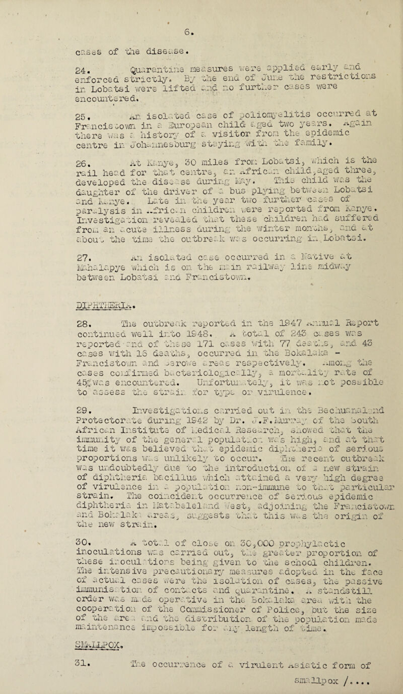 ( b i cases of the disease. 24, Quarantine measures were applied early and enforced strictly. By in Lobatsi were lifted lie end of Jure the restrictions end no further cases were r\ y Cl [countered. 25, nr. isolated case of poliomyelitis occurred at Francis oown in a Bur op ear child aged two years * ^Again there was a history of a. visitor from the epidemic centre in Johannesburg staying with tne xumily* 26* At Kenya, 30 miles from Lobatsi5 rail head for enat csj.Aic^ xxf ric. aliicn is tne n child*aged three* developed the disease during hay. This child was the daughter of the driver of a bus plying between Lobatsi and kmye. Late in one year cwo fur uiier c&u'.'o oi paralysis in African children were reported i.rom Kanye. Investigation revealed that these children had suffered from an acute illness during one winder monuns* ^.-...d at about the time the outbreak was occurring in.Lobatsi. 27. An isolated case occurred in a Native at Mahaiapye which is on the mam railway lira between Lobatsi and Francistown* miaway jJlB RT • 28. The outbreak reported in the 1947 manual Report continued well into 1948. A total of 243 cases was reported-and o: - j- C- mm 171 cases with 77 deaths* 43 cases with 15 deaths* occurred in the Bokalaka - Francistov/n and Lerowe areas respectively, xmiouj cases %> confirmed ba cteriologically5 a mortality rate of 45&was encountered. Unfor tui,tely, it was not possible to assess the strain for type or 29. Inve s t iga ti on s carried virulence. out in the Bechuanalmd Protectorate during 1942 by Dr. J.F.hurray of the Louth African Institute of medical Research* showed that the immunity of the general population was high., and at that time it was believed that epidemic diphtheria of serious proportions was unlikely to occur. Tne recent outbreak was undoubtedly due to the introduction of a new strain of diphtheria bacillus which attained a very high degree of virulence in a population non-immune to that particular strain. The coincident occurrence of serious epidemic diphtheria in Hatabeleland West* adjoining the Francistown and B oka la k, areas, suggests that this was the origin of the new strain. 30. -otal of close on 30,000 prophylactic inoculations was carried out* the greater proportion of these inoculations being given'to the school children. The intensive precautionary measures adopted in the face of actual cases were the isolation of cases* the passive immunisation of contacts and quarantine. A standstill order was made operative in the Bokalaka area with the cooperation of the Commissioner of Police* but the size of the area and the distribution of the population made >-•1-^ 3-cUj.g en of oime *, rim. ini.enance imp oss ibis f o: SLA LLP OX, 31. ime occurrence of a virulent Asiatic form of smallpox /,...