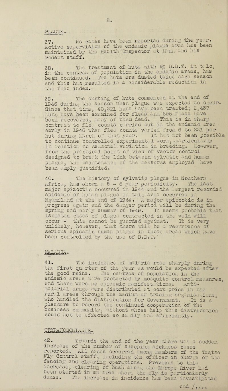 o o • PLaGUB. 37. No cases the lie, o have been reported during Active supervision of the endemic plague ere< maintained by the Health Inspector ~t In.un --.nd nis rodent staff* year. been 38. The treatment of huts with 5% D.D.T. in talc* in the centres of population in the endemic areas* has been continued. The huts are dusted tv-ice eacn season and this has resulted in a. considerable ieduction m the flea index. -4- V, ixic 3S« The dusting of huts commenced at 1946 during the season when plague was expecoed go occur« Since that time* 40*221 end of bo oc< 2,437 huts have been treated$ ^ and 6S6 fleas have This is in sharp huts have been examined zor ideas been recovered* many of them dead, contrast to flea counts carried out in the endemic area early in 1946 wher flea counts varied from 6 to 221 per hut during’ Liarch of that year. It ha s not been p os sib to continue controlled experimental w-ork* -particui.-ifly in relation to seasonal variation in breeding, however* ie practical ooint of view of vector control Link between sylvatic and human meintenc.nce oi one measures e^.piloted nave from u-c de P league be an amply jus tifled designed to break The history of sylvatic plague in 8oathsra The last 40. Africa* has shown a 5-6 year periodicity, major epizootic occurred in 1944 and the largest recorded epidemic of human pl-gue in this area occurred in Ngamiland at the end of 1944. a major epizootic is in progress again and the danger period will be during th* spring and early summer of 1949. It seems probable isolated cases of plague contracted in the veld will It is very *>. _ J. ’jiici L occur tms cannot Do guarded against. unlikely* however* that there will be serious epidemic human plague in those ; recurrence of areas which hc.ve been controlled by use of D.D . T, il AJAxA Xfi • 41. The incidence of malaria rose sharply durin A£ ar as would oe extecta a tne lirst quarter of bhe ^ the good rains. The centres of population in the endemic areas were protected by mosquito control measures* ana there were no epidemic msnifestations. .anti- malarial dx I*] T gs 'were cnstriouted at cost trice in the rural areas through the medium of trading organise^i who handled the distribution for Government, It is pleasure to record the continued cooperation of the business community could not be effected without whose help this distribu' ci cn iO a. oily and efficientlyc fRYP^HOtOhl^I S. f2« Towards the end of the year there was a sudden increase of the number of sleeping siciness cases reported. All cases occurred among members of the Tsetse Fly Control staff * Including the officer in char fencing and clearing operations. of u ne increase* clearing of bush along the been started in dense. Tine ir.cre c.x eci Previous to this la rope River h..d fly Is particularly in incidence has been inves wxjlO x ^ ■j- y r -Is err Oe Cl