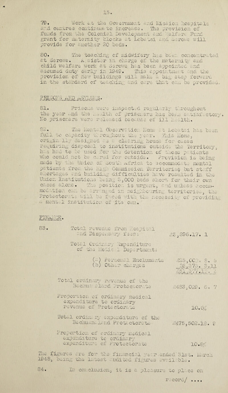 1 R 79. Work at the Government and Misbion hospitc.lt and centres continues to increase. The provision of funds from the Colonial Development and ha If an-: Fund grant for maternity clocks at Lobatsi and be roue will provide for another 20 beds* 80. The teaching of midwifery has bee:;., concentrated at berove. A.sister in charge of the maternity and child welfare work at be rows lies' been appointed and assumed duty early in 1949. This appoint mu t and the provision of new buildings will make a big step forward in the standard of teaching and care that can be provide a, 81. v. - T>v» y*7 T TT- xx.J A ,i_i Ui - rv O * 'isoxis W \Z‘ Jl. ' xj lxiti p a c c - Cx regula r ly t. ..it ugh out . the . .. ilth . of prison pi vX AiX^S DUC'jJ. sX . , U J_x>J_C G Ox V a were rales sad be cans e of ill h.alth. 09 XJ<~> . The hent-.l Observation. Home at Lobatsi has been full to capacity te rough out the year. This Home 3 origin 11/ designed a a. a. clearing house for c^ses x cguix -Lxxg disp0Sv;j_ go int.tituoions ouc^iclv mie rsrnGOiy ^ has had to oc used for the detention of those patients who could not be c,.. red for outside. Provision is being macte by the Union of bout... Africa to accommodate mental patients from the high Commission Territorie§ but staff shortages and building difficulties have resulted in the Uni Ox- -this ui cutio-io tc; mg o 5 OCO beds short for their own cases alone. The positioa is urgent3 and unless accom¬ modation can be arranged in neigh!;)curing territories3 the fro teetor pig : will be f iced with the necessit, of providin, mexigjl ins gjl Gucior oj- j_gs ov/n. FIl^hCE. 83. Total revenue from hospital r] orva ‘ rp y’i y “r1 a. o o < ItO-i Th-L b ^ . x / 1 o c- .a j «* a- £Si896.17, 1 Toe.el Ordinary Expenditure of toe Iledic 1 Departments (-) Persona1 Emoluments ( b) Oth x r cha rge s iUJ 1.) J 00 X • o ^ T \ > . ■r jr -i r- ,~ir 1 cgOi. J 1 ( * 8. 5 3«11 It - 4 Total orainarv revenue of the Be chua• a land Prote ctor-; te £483 3 029. 6, 7 Proportion, of ordinary meaical expenditure to ordinary revenue of Protectorate 10. 0/0 Total ordin. ry expenditure of the Be enuan-.land Protechore.to Proportion of ordinary medical expenditure tc ordinary expendit ure of Protactora to £475,, 502.18. 9 10.81 for the financial year ended 31st. M i idi ted figurm avsilrble. In conclusion-, it is a pleasure to pi . ce on record/ .... The figures are for the 1948 s aiig Ciix; lu lj\J S C CO ta • In conclusion