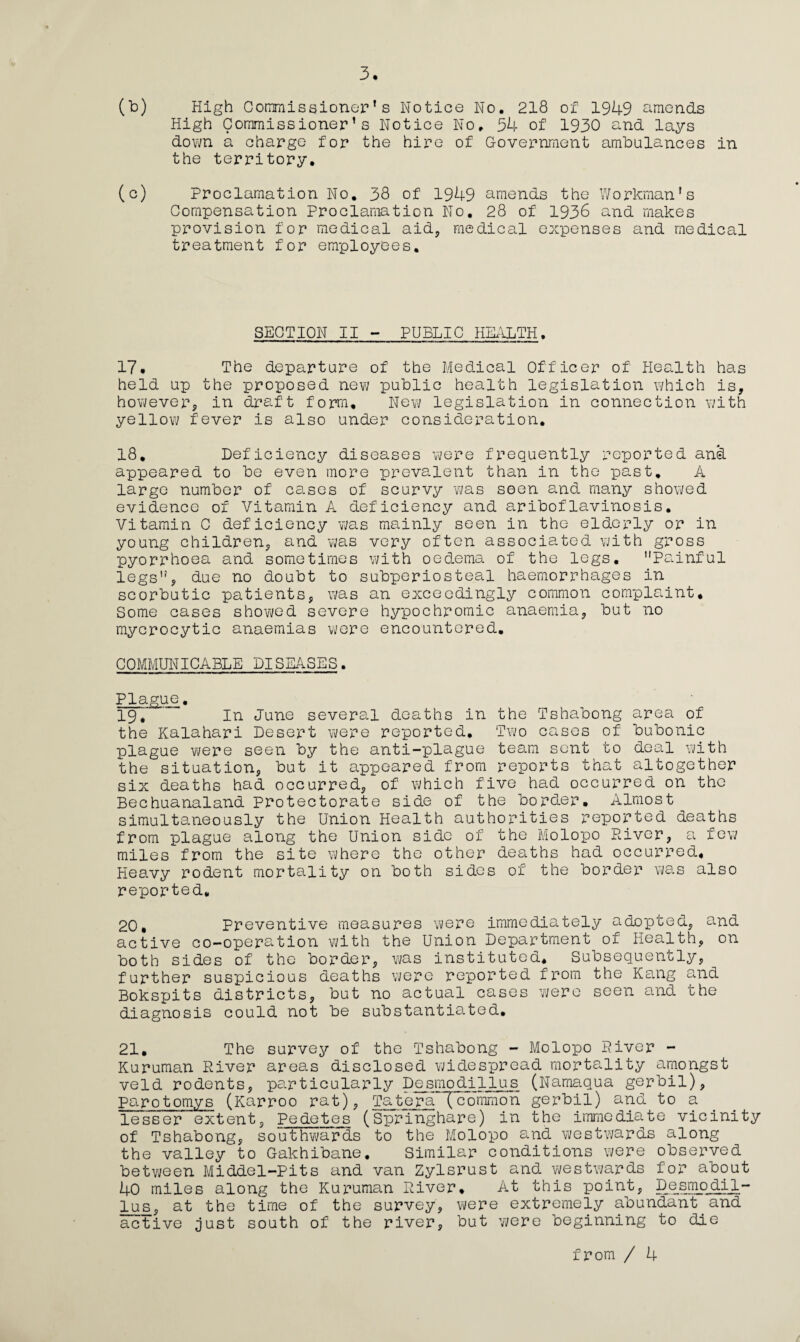 (b) High Commissioner’s Notice No. 218 of 1949 amends High Commissioner’s Notice No. 54 of 1930 and lays down a charge for the hire of Government ambulances in the territory. (c) Proclamation No. 38 of 1949 amends the Workman’s Compensation Proclamation No. 28 of 1936 and makes provision for medical aid, medical expenses and medical treatment for employees. SECTION II - PUBLIC HEALTH. 17. The departure of the Medical Officer of Health has held up the proposed new public health legislation which is, however, in draft form. New legislation in connection with yellow fever is also under consideration. 18. Deficiency diseases were frequently reported and appeared to be even more prevalent than in the past. A large number of ca.ses of scurvy was seen and many showed evidence of Vitamin A deficiency and ariboflavinosis. Vitamin C deficiency was mainly seen in the elderly or in young children, and was very often associated with gross pyorrhoea and sometimes with oedema of the legs. Painful legs, due no doubt to subperiosteal haemorrhages in scorbutic patients, was an exceedingly common complaint. Some cases showed severe hypochromic anaemia, but no mycrocytic anaemias were encountered. COMMUNICABLE DISEASES. Plague. 19. In June several deaths in the Tshabong area of the Kalahari Desert were reported. Two cases of bubonic plague were seen by the anti-plague team sent to deal with the situation, but it appeared from reports that altogether six deaths had occurred, of which five had occurred on the Beehuanaland Protectorate side of the border. Almost simultaneously the Union Health authorities reported deaths from plague along the Union side of the Molopo River, a few miles from the site where the other deaths had occurred. Heavy rodent mortality on both sides of the border was also reported, 20. Preventive measures were immediately adopted, and active co-operation with the Union Department of Health, on both sides of the border, was instituted. Subsequently, further suspicious deaths were reported from the Kang and Bokspits districts, but no actual cases were seen and the diagnosis could not be substantiated. 21. The survey of the Tshabong - Molopo River - Kuruman River areas disclosed widespread mortality amongst veld rodents, particularly Desmodillus (Namaqua gerbil), parotomys (Karroo rat), Tatera!common gerbil) and to a lesser extent, Pedetes (Springhare) in the immediate vicinity of Tshabong, southwards to the Molopo and westwards along the valley to Gakhibane. Similar conditions were observed between Middel-Pits and van Zylsrust and westwards for about 40 miles along the Kuruman River. At this point, Desmodil¬ lus , at the time of the survey, were extremely abundant and active just south of the river, but were beginning to die from / 4