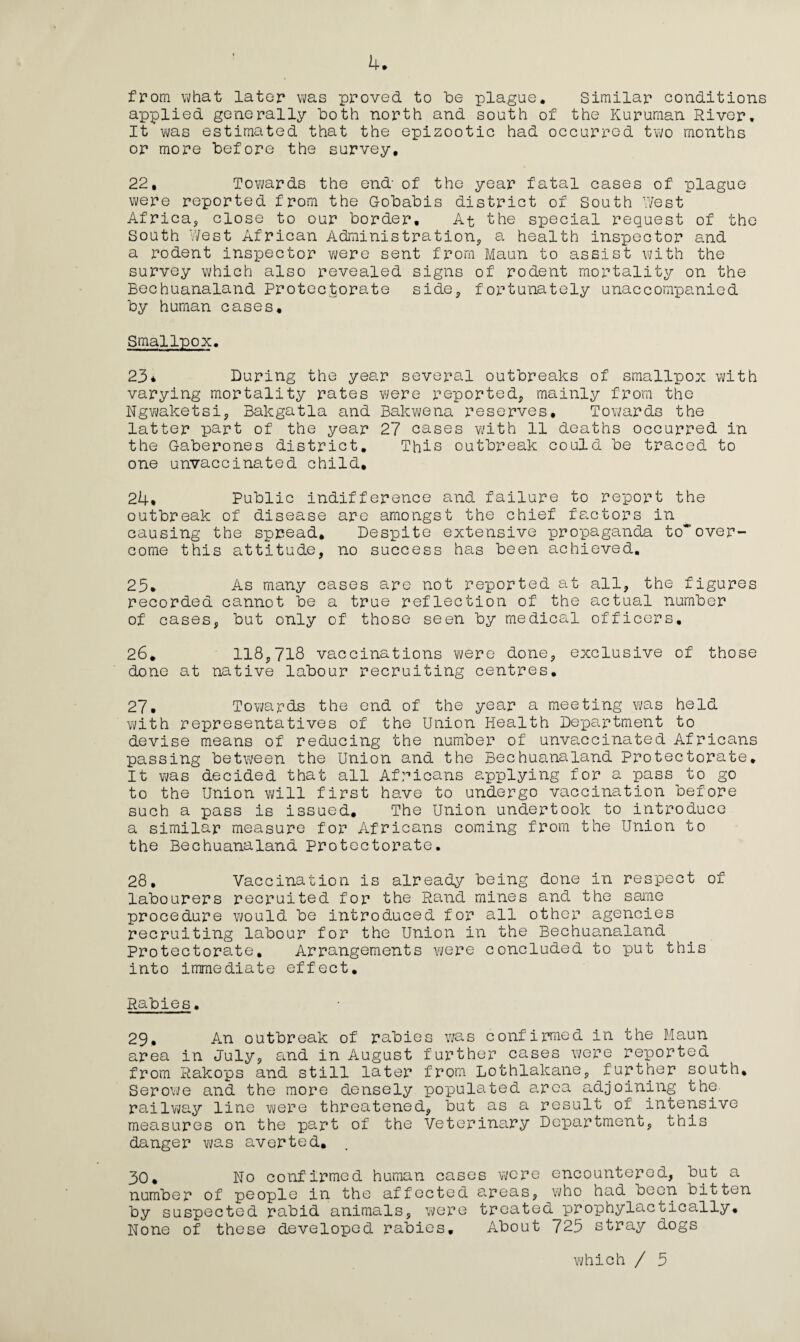 from what later was proved to be plague. Similar conditions applied generally both north and south of the Kuruman River, It was estimated that the epizootic had occurred two months or more before the survey. 22, Tov\/ards the end- of the year fatal cases of plague v^ere reported from the Gobabis district of South West Africa, close to our border. At the special request of the South West African Administration, a health inspector and a rodent inspector were sent from Maun to assist with the survey which also revealed signs of rodent mortality on the Bechuanaland Protectorate side, fortunately unaccompanied by human cases. Smallpox. 23* During the year several outbreaks of smallpox with varying mortality rates were reported, mainly from the Ngwaketsi, Bale gat la and Bakwena reserves. Towards the latter part of the year 27 cases with 11 deaths occurred in the Gaberones district. This outbreak could be traced to one unvaccinated child, 24* Public indifference and failure to report the outbreak of disease are amongst the chief factors in causing the spread. Despite extensive propaganda to*over¬ come this attitude, no success has been achieved. 25. As many cases are not reported at all, the figures recorded cannot be a true reflection of the actual number of cases, but only of those seen by medical officers. 26. 118,718 vaccinations were done, exclusive of those done at native labour recruiting centres. 27. Towards the end of the year a meeting was held with representatives of the Union Health Department to devise means of reducing the number of unvaccinated Africans passing between the Union and the Bechuanaland Protectorate. It was decided that all Africans applying for a pass to go to the Union will first have to undergo vaccination before such a pass is issued. The Union undertook to introduce a similar measure for Africans coming from the Union to the Bechuanaland Protectorate. 28. Vaccination is already being done in respect of labourers recruited for the Rand mines and the same procedure would be introduced for all other agencies recruiting labour for the Union in the Bechuanaland Protectorate. Arrangements were concluded to put this into immediate effect. Rabies. 29. An outbreak of rabies was confirmed in the Maun area in July, and in August further cases were reported from Rakops and still later from Lothlakane, further south, Serowe and the more densely populated a,rca adjoining the- railway line were threatened, but as a result of intensive measures on the part of the Veterinary Department, this danger V7as averted. 30, No confirmed human cases were encountered, but a number of people in the affected areas, who had been bitten by suspected rabid animals, were treated prophylactically. None of these developed rabies. About 725 stray dogs which / 5