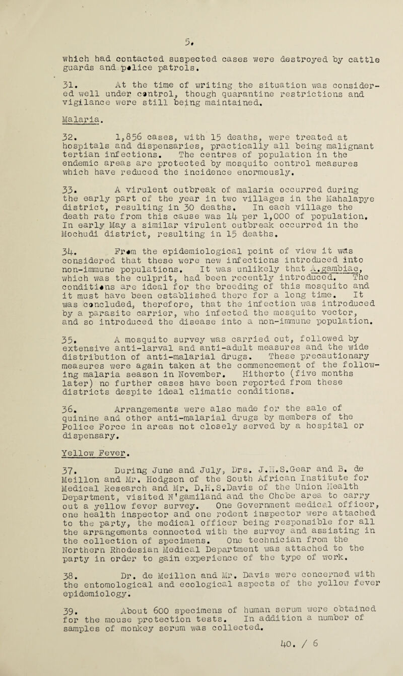 5# which had contacted suspected cases were destroyed by cattle guards and police patrols. 31. At the time of writing the situation was consider¬ ed well under control* though quarantine restrictions and vigilance were still being maintained. Malaria. 32. 1*856 cases, with 15 deaths* were treated at hospitals and dispensaries, practically all being malignant tertian infections. The centres of population in the endemic areas are protected by mosquito control measures which have reduced the incidence enormously, 33. A virulent outbreak of malaria occurred during the early part of the year in two villages in the Mahalapye district* resulting in 30 deaths. In each village the death rate from this cause was 14 per 1,000 of population. In early May a similar virulent outbreak occurred in the Mochudi district* resulting in 15 deaths. 34. Fr«m the epidemiological point of view it w&s considered that these were new infections introduced into non-immune populations. It was unlikely that A.gambiae, which was the culprit* had been recently introduced. The conditions are ideal for the breeding of this mosquito and it must have been established there for a long time. It was concluded* therefore, that the infection was introduced by a parasite carrier, who infected the mosquito vector, and so introduced the disease into a non-immune population. 35. A mosquito survey was carried out, followed by extensive anti-larval and anti-adult measures and the wide distribution of anti-malarial drugs. These precautionary measures were again taken at the commencement of the follow¬ ing malaria season in November. Hitherto (five months later) no further cases have been reported from these districts despite ideal climatic conditions. 36. Arrangements -were also made for the sale of quinine and other anti-malarial drugs by members of the Police Force in areas not closely served by a hospital or dispensary. Yellow Fever. 37. During June and July* Drs. J.II.S.Gear and B. de Meillon and Mr. Hodgson of the South African Institute for Medical Research and Mr. D.H.S.Davis of the Union Health Department, visited N’gamiland and the Chobe area to carry out a yellow fever survey. One Government medical officer, one health inspector and one rodent inspector were attached to the party, the medical officer being responsible for all the arrangements connected with the survey and assisting in the collection of specimens. One technician from the Northern Rhodesian Medical Department was attached to the party in order to gain experience of the type of work. 38. Dr. de Meillon and Mr. Davis were concerned with the entomological arid ecological aspects of the yellow fever epidemiology. 39. About 600 specimens of human serum were obtained for the mouse protection tests. In addition a number of samples of monkey serum was collected.