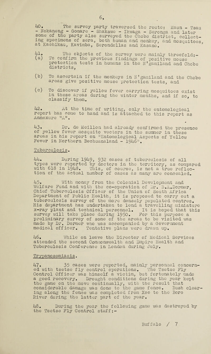 40, The survey party traversed the route; Maun - Tsau - Nokaneng - Gomare - Shakawe - Ikwaga - Seronga and later some of the party also surveyed the Chobe district, collect¬ ing specimens of sera, both human and monkey, and mosquitoes at Kachikau, Kavimba, Serondellas and Kasane. 41. The objects of the survey were mainly threefold;- (a) To confirm the previous findings of positive mouse protection tests in humans in the N’gamiland and Chobe districts, (b) To ascertain if the monkeys in N1 garni land and the Chobe areas give positive mouse protection tests, and (c) To discover if yellow fever carrying mosquitoes exist in these areas during the winter months, and if so, to classify them. 42. At the time of writing, only the entomological report has come to hand and is attached to this report as Annexure nA51. <0 43. Dr. de Meillon had already confirmed the presence of yellow fever mosquito vectors in the summer in these areas in his report on :jEntomological Aspects of Yellow Fever in Northern Bechuanaland - 1946U. Tuberculosis. 44. Daring 1949? 932 cases of tuberculosis of all types were reported by doctors in the territory, as compared with 618 in 1948. This, of course, is not a true reflec¬ tion of the actual number of cases as many are concealed. 43. With money from the Colonial Development and Welfare Fund and with the co-operation of Dr. B.A.Dormer, Chief Tuberculosis Officer of the Union of South Africa Department of Public Health, it is proposed to carry out a tuberculosis survey of the more densely populated centres. His department has undertaken to lend a travelling miniature x-ray plant and technical personnel. It is hoped that this survey will take place during 1950. For this purpose a preliminary survey of some of the areas to be visited was made by Dr. Dormer who ?;as accompanied by a Government medical officer. Tentative plans were drawn up. 46. While on leave the Director of Medical Services attended the second Commonwealth and Empire Health and Tuberculosis Conference in London during July. Trypanosomiasis. 47. 35 cases were reported, mainly personnel concern¬ ed with tsetse fly control operations. The Tsetse Fly Control Officer was himself a victim, but fortunately made a good recovery. Drought conditions during the year kept the game on the move continually, with the result that considerable damage was done to the game fence. Bush clear ing along the fence was completed from Xoo to the Boro River during the latter part of the year. 48. During the year the following game was destroyed by the Tsetse Fly Control staff Buffalo / 7