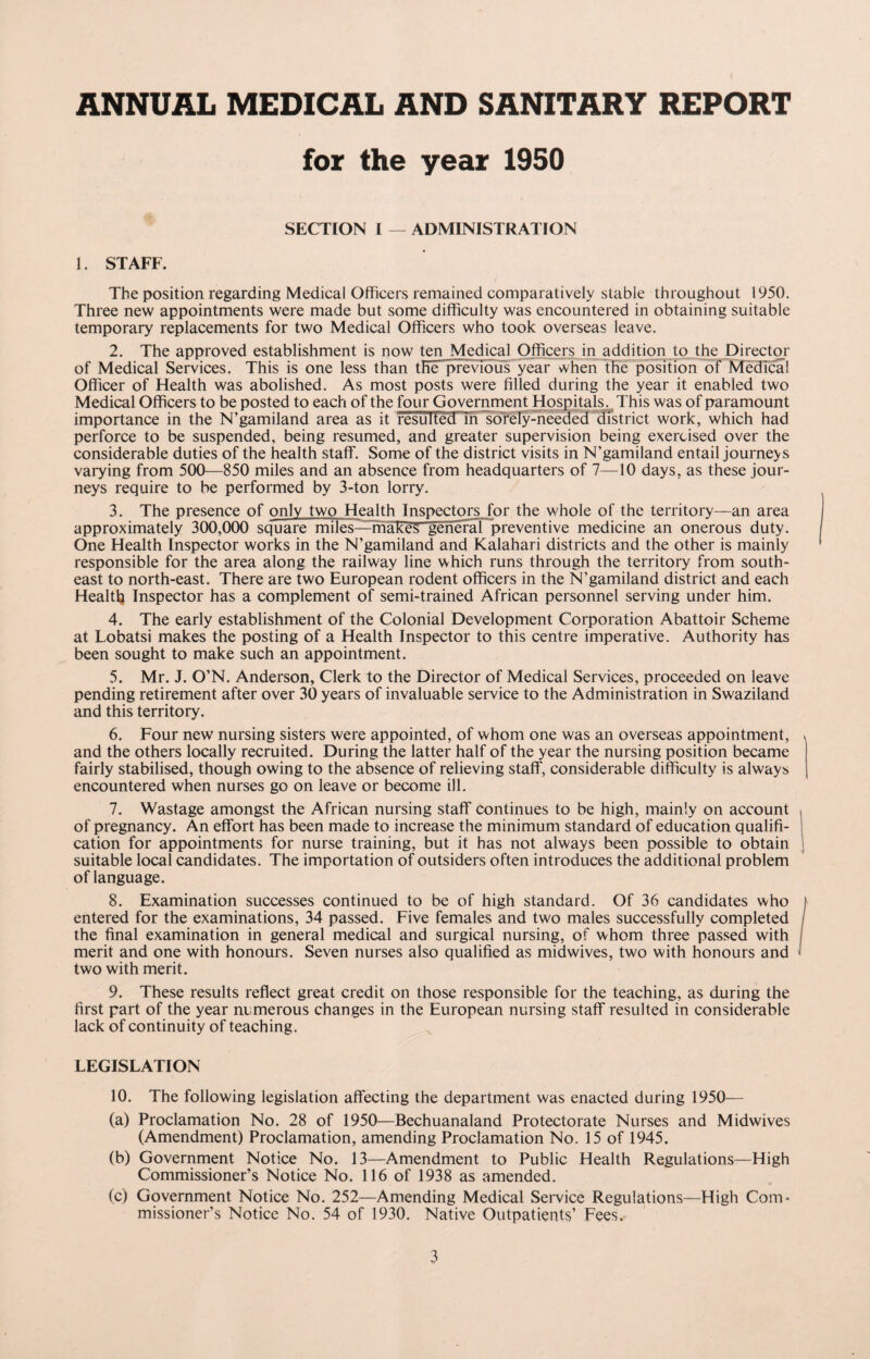 ANNUAL MEDICAL AND SANITARY REPORT for the year 1950 SECTION I — ADMINISTRATION 1. STAFF. The position regarding Medical Officers remained comparatively stable throughout 1950. Three new appointments were made but some difficulty was encountered in obtaining suitable temporary replacements for two Medical Officers who took overseas leave. 2. The approved establishment is now ten Medical Officers in addition to the Director of Medical Services. This is one less than the previous year when the position of Medical Officer of Health was abolished. As most posts were filled during the year it enabled two Medical Officers to be posted to each of the four Government Hospitals. This was of paramount importance in the N’gamiland area as it fesuTted'Tn sorely-needed district work, which had perforce to be suspended, being resumed, and greater supervision being exercised over the considerable duties of the health staff. Some of the district visits in N’gamiland entail journeys varying from 500—850 miles and an absence from headquarters of 7—10 days, as these jour¬ neys require to be performed by 3-ton lorry. 3. The presence of only two Health Inspectors for the whole of the territory—an area approximately 300,000 square miles—makes general preventive medicine an onerous duty. One Health Inspector works in the N’gamiland and Kalahari districts and the other is mainly responsible for the area along the railway line which runs through the territory from south¬ east to north-east. There are two European rodent officers in the N’gamiland district and each Health Inspector has a complement of semi-trained African personnel serving under him. 4. The early establishment of the Colonial Development Corporation Abattoir Scheme at Lobatsi makes the posting of a Health Inspector to this centre imperative. Authority has been sought to make such an appointment. 5. Mr. J. O’N. Anderson, Clerk to the Director of Medical Services, proceeded on leave pending retirement after over 30 years of invaluable service to the Administration in Swaziland and this territory. 6. Four new nursing sisters were appointed, of whom one was an overseas appointment, and the others locally recruited. During the latter half of the year the nursing position became fairly stabilised, though owing to the absence of relieving staff, considerable difficulty is always encountered when nurses go on leave or become ill. 7. Wastage amongst the African nursing staff continues to be high, mainly on account of pregnancy. An effort has been made to increase the minimum standard of education qualifi¬ cation for appointments for nurse training, but it has not always been possible to obtain suitable local candidates. The importation of outsiders often introduces the additional problem of language. 8. Examination successes continued to be of high standard. Of 36 candidates who entered for the examinations, 34 passed. Five females and two males successfully completed the final examination in general medical and surgical nursing, of whom three passed with merit and one with honours. Seven nurses also qualified as midwives, two with honours and two with merit. 9. These results reflect great credit on those responsible for the teaching, as during the first part of the year numerous changes in the European nursing staff resulted in considerable lack of continuity of teaching. LEGISLATION 10. The following legislation affecting the department was enacted during 1950— (a) Proclamation No. 28 of 1950—Bechuanaland Protectorate Nurses and Midwives (Amendment) Proclamation, amending Proclamation No. 15 of 1945. (b) Government Notice No. 13—Amendment to Public Health Regulations—High Commissioner’s Notice No. 116 of 1938 as amended, (c) Government Notice No. 252—Amending Medical Service Regulations—High Com¬ missioner’s Notice No. 54 of 1930. Native Outpatients’ Fees.