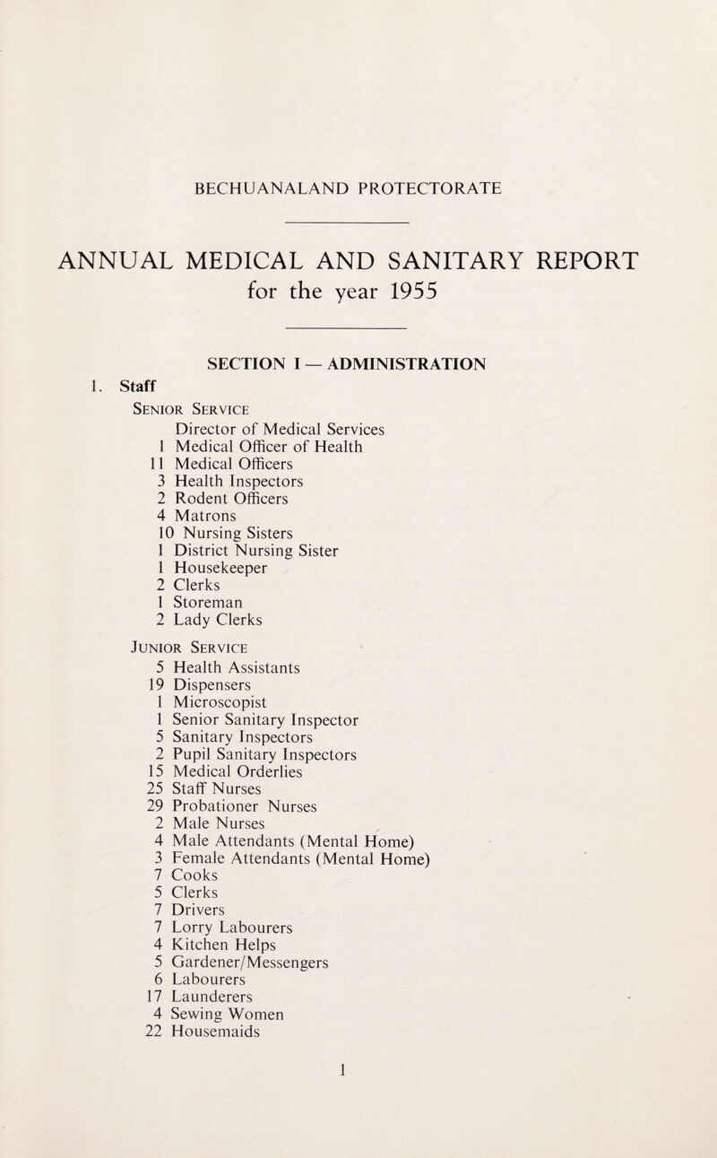 BECHUANALAND PROTECTORATE ANNUAL MEDICAL AND SANITARY REPORT for the year 1955 SECTION I — ADMINISTRATION 1. Staff Senior Service Director of Medical Services 1 Medical Officer of Health 11 Medical Officers 3 Health Inspectors 2 Rodent Officers 4 Matrons 10 Nursing Sisters 1 District Nursing Sister 1 Housekeeper 2 Clerks 1 Storeman 2 Lady Clerks Junior Service 5 Health Assistants 19 Dispensers 1 Microscopist 1 Senior Sanitary Inspector 5 Sanitary Inspectors 2 Pupil Sanitary Inspectors 15 Medical Orderlies 25 Staff Nurses 29 Probationer Nurses 2 Male Nurses 4 Male Attendants (Mental Home) 3 Female Attendants (Mental Home) 7 Cooks 5 Clerks 7 Drivers 7 Lorry Labourers 4 Kitchen Helps 5 Gardener/Messengers 6 Labourers 17 Launderers 4 Sewing Women 22 Housemaids