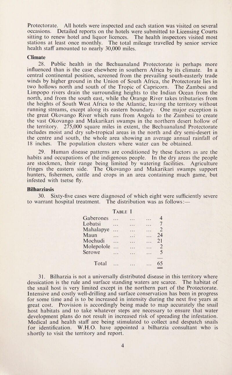 Protectorate. All hotels were inspected and each station was visited on several occasions. Detailed reports on the hotels were submitted to Licensing Courts sitting to renew hotel and liquor licences. The health inspectors visited most stations at least once monthly. The total mileage travelled by senior service health staff amounted to nearly 30,000 miles. Climate 28. Public health in the Bechuanaland Protectorate is perhaps more influenced than is the case elsewhere in southern Africa by its climate. In a central continental position, screened from the prevailing south-easterly trade winds by higher ground in the Union of South Africa, the Protectorate lies in two hollows north and south of the Tropic of Capricorn. The Zambesi and Limpopo rivers drain the surrounding heights to the Indian Ocean from the north, and from the south east, while the Orange River takes tributaries from the heights of South West Africa to the Atlantic, leaving the territory without running streams, except along its eastern boundary. One major exception is the great Okovango River which runs from Angola to the Zambesi to create the vast Okovango and Makarikari swamps in the northern desert hollow of the territory. 275,000 square miles in extent, the Bechuanaland Protectorate includes moist and dry sub-tropical areas in the north and dry semi-desert in the centre and south, the whole area showing an average annual rainfall of 18 inches. The population clusters where water can be obtained. 29. Human disease patterns are conditioned by these factors as are the habits and occupations of the indigenous people. In the dry areas the people are stockmen, their range being limited by watering facilities. Agriculture fringes the eastern side. The Okovango and Makarikari swamps support hunters, fishermen, cattle and crops in an area containing much game, but infested with tsetse fly. Bilharziasis 30. Sixty-five cases were diagnosed of which eight were sufficiently severe to warrant hospital treatment. The distribution was as follows:— Table I Gaberones . ... 4 Lobatsi ... 7 Mahalapye ... ... 2 Maun ... 24 Mochudi ... 21 Molepolole ... ... 2 Serowe ... 5 Total ... 65 31. Bilharzia is not a universally distributed disease in this territory where dessication is the rule and surface standing waters are scarce. The habitat of the snail host is very limited except in the northern part of the Protectorate. Intensive and costly well-drilling and surface conservation has been in progress for some time and is to be increased in intensity during the next five years at great cost. Provision is accordingly being made to map accurately the snail host habitats and to take whatever steps are necessary to ensure that water development plans do not result in increased risk of spreading the infestation. Medical and health staff are being stimulated to collect and despatch snails for identification. W.H.O. have appointed a bilharzia consultant who is shortly to visit the territory and report.