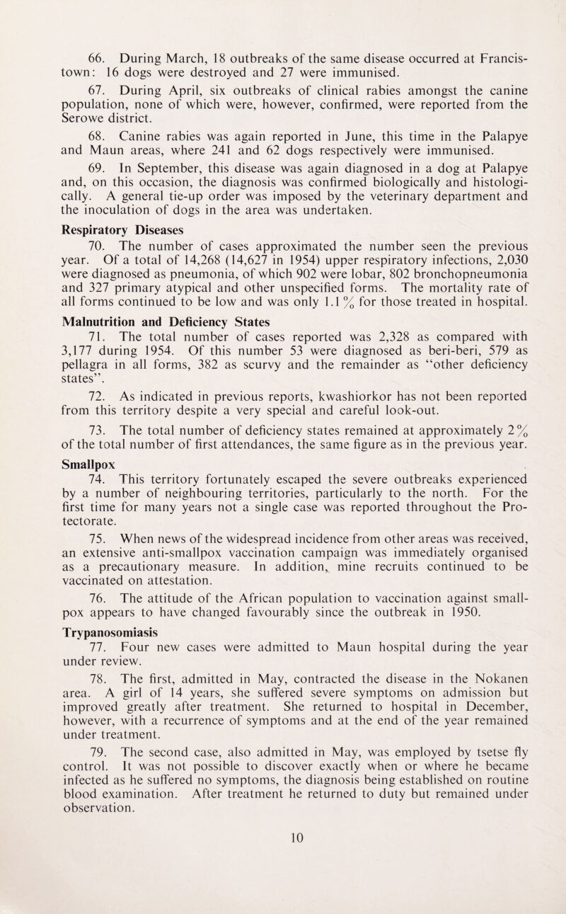 66. During March, 18 outbreaks of the same disease occurred at Francis- town: 16 dogs were destroyed and 27 were immunised. 67. During April, six outbreaks of clinical rabies amongst the canine population, none of which were, however, confirmed, were reported from the Serowe district. 68. Canine rabies was again reported in June, this time in the Palapye and Maun areas, where 241 and 62 dogs respectively were immunised. 69. In September, this disease was again diagnosed in a dog at Palapye and, on this occasion, the diagnosis was confirmed biologically and histologi¬ cally. A general tie-up order was imposed by the veterinary department and the inoculation of dogs in the area was undertaken. Respiratory Diseases 70. The number of cases approximated the number seen the previous year. Of a total of 14,268 (14,627 in 1954) upper respiratory infections, 2,030 were diagnosed as pneumonia, of which 902 were lobar, 802 bronchopneumonia and 327 primary atypical and other unspecified forms. The mortality rate of all forms continued to be low and was only 1.1 % for those treated in hospital. Malnutrition and Deficiency States 71. The total number of cases reported was 2,328 as compared with 3,177 during 1954. Of this number 53 were diagnosed as beri-beri, 579 as pellagra in all forms, 382 as scurvy and the remainder as “other deficiency states”. 72. As indicated in previous reports, kwashiorkor has not been reported from this territory despite a very special and careful look-out. 73. The total number of deficiency states remained at approximately 2% of the total number of first attendances, the same figure as in the previous year. Smallpox 74. This territory fortunately escaped the severe outbreaks experienced by a number of neighbouring territories, particularly to the north. For the first time for many years not a single case was reported throughout the Pro¬ tectorate. 75. When news of the widespread incidence from other areas was received, an extensive anti-smallpox vaccination campaign was immediately organised as a precautionary measure. In addition,, mine recruits continued to be vaccinated on attestation. 76. The attitude of the African population to vaccination against small¬ pox appears to have changed favourably since the outbreak in 1950. Trypanosomiasis 77. Four new cases were admitted to Maun hospital during the year under review. 78. The first, admitted in May, contracted the disease in the Nokanen area. A girl of 14 years, she suffered severe symptoms on admission but improved greatly after treatment. She returned to hospital in December, however, with a recurrence of symptoms and at the end of the year remained under treatment. 79. The second case, also admitted in May, was employed by tsetse fly control. It was not possible to discover exactly when or where he became infected as he suffered no symptoms, the diagnosis being established on routine blood examination. After treatment he returned to duty but remained under observation.