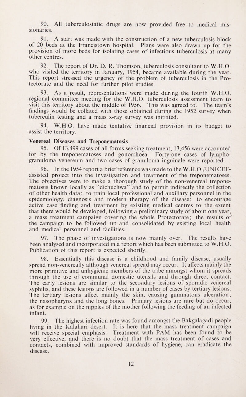 90. All tuberculostatic drugs are now provided free to medical mis¬ sionaries. 91. A start was made with the construction of a new tuberculosis block of 20 beds at the Francistown hospital. Plans were also drawn up for the provision of more beds for isolating cases of infectious tuberculosis at many other centres. 92. The report of Dr. D. R. Thomson, tuberculosis consultant to W.H.O. who visited the territory in January, 1954, became available during the year. This report stressed the urgency of the problem of tuberculosis in the Pro¬ tectorate and the need for further pilot studies. 93. As a result, representations were made during the fourth W.H.O. regional committee meeting for the W.H.O. tuberculosis assessment team to visit this territory about the middle of 1956. This was agreed to. The team’s findings would be collated with those obtained during the 1952 survey when tuberculin testing and a mass x-ray survey was initiated. 94. W.H.O. have made tentative financial provision in its budget to assist the territory. Venereal Diseases and Treponematosss 95. Of 13,499 cases of all forms seeking treatment, 13,456 were accounted for by the treponematoses and gonorrhoea. Forty-one cases of lympho¬ granuloma venereum and two cases of granuloma inguinale were reported. 96. In the 1954 report a brief reference was made to the W.H.O./UNICEF- assisted project into the investigation and treatment of the treponematoses. The objectives were to make a thorough study of the non-venereal trepone- matosis known locally as “dichuchwa” and to permit indirectly the collection of other health data; to train local professional and auxiliary personnel in the epidemiology, diagnosis and modern therapy of the disease; to encourage active case finding and treatment by existing medical centres to the extent that there would be developed, following a preliminary study of about one year, a mass treatment campaign covering the whole Protectorate; the results of the campaign to be followed up and consolidated by existing local health and medical personnel and facilities. 97. The phase of investigations is now mainly over. The results have been analysed and incorporated in a report which has been submitted to W.H.O. Publication of this report is expected shortly. 98. Essentially this disease is a childhood and family disease, usually spread non-venereally although venereal spread may occur. It affects mainly the more primitive and unhygienic members of the tribe amongst whom it spreads through the use of communal domestic utensils and through direct contact. The early lesions are similar to the secondary lesions of sporadic venereal syphilis, and these lesions are followed in a number of cases by tertiary lesions. The tertiary lesions affect mainly the skin, causing gummatous ulceration; the nasopharynx and the long bones. Primary lesions are rare but do occur, as for example on the nipples of the mother following the feeding of an infected infant. 99. The highest infection rate was found amongst the Bakgalagadi people living in the Kalahari desert. It is here that the mass treatment campaign will receive special emphasis. Treatment with PAM has been found to be very effective, and there is no doubt that the mass treatment of cases and contacts, combined with improved standards of hygiene, can eradicate the disease.