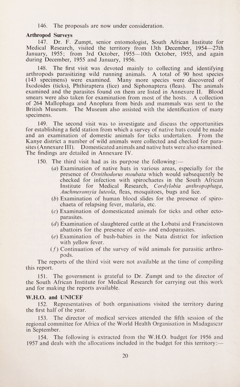 146. The proposals are now under consideration. Arthropod Surveys 147. Dr. F. Zumpt, senior entomologist, South African Institute for Medical Research, visited the territory from 13th December, 1954—27th January, 1955; from 3rd October, 1955—10th October, 1955, and again during December, 1955 and January, 1956. 148. The first visit was devoted mainly to collecting and identifying arthropods parasitizing wild running animals. A total of 90 host species (143 specimens) were examined. Many more species were discovered of Ixodoides (ticks), Phthiraptera (lice) and Siphonaptera (fleas). The animals examined and the parasites found on them are listed in Annexure II. Blood smears were also taken for examination from most of the hosts. A collection of 264 Mallophaga and Anoplura from birds and mammals was sent to the British Museum. The Museum also assisted with the identification of many specimens. 149. The second visit was to investigate and discuss the opportunities for establishing a field station from which a survey of native huts could be made and an examination of domestic animals for ticks undertaken. From the Kanye district a number of wild animals were collected and checked for para¬ sites (Annexure III). Domesticated animals and native huts were also examined. The findings are detailed in Annexure IV. 150. The third visit had as its purpose the following:— (a) Examination of native huts in various areas, especially for the presence of Ornithodorus moubata which would subsequently be checked for infection with spirochaetes in the South African Institute for Medical Research, Cordylobia anthropophaga, Auchmeromyia luteola, fleas, mosquitoes, bugs and lice. (b) Examination of human blood slides for the presence of spiro- chaeta of relapsing fever, malaria, etc. (c) Examination of domesticated animals for ticks and other ecto¬ parasites. (d) Examination of slaughtered cattle at the Lobatsi and Francistown abattoirs for the presence of ecto- and endoparasites. (e) Examination of bush-babies in the Nata district for infection with yellow fever. (/) Continuation of the survey of wild animals for parasitic arthro¬ pods. The reports of the third visit were not available at the time of compiling this report. 151. The government is grateful to Dr. Zumpt and to the director of the South African Institute for Medical Research for carrying out this work and for making the reports available. W.H.O. and UNICEF 152. Representatives of both organisations visited the territory during the first half of the year. 153. The director of medical services attended the fifth session of the regional committee for Africa of the World Flealth Organisation in Madagascar in September. 154. The following is extracted from the W.H.O. budget for 1956 and 1957 and deals with the allocations included in the budget for this territory:—