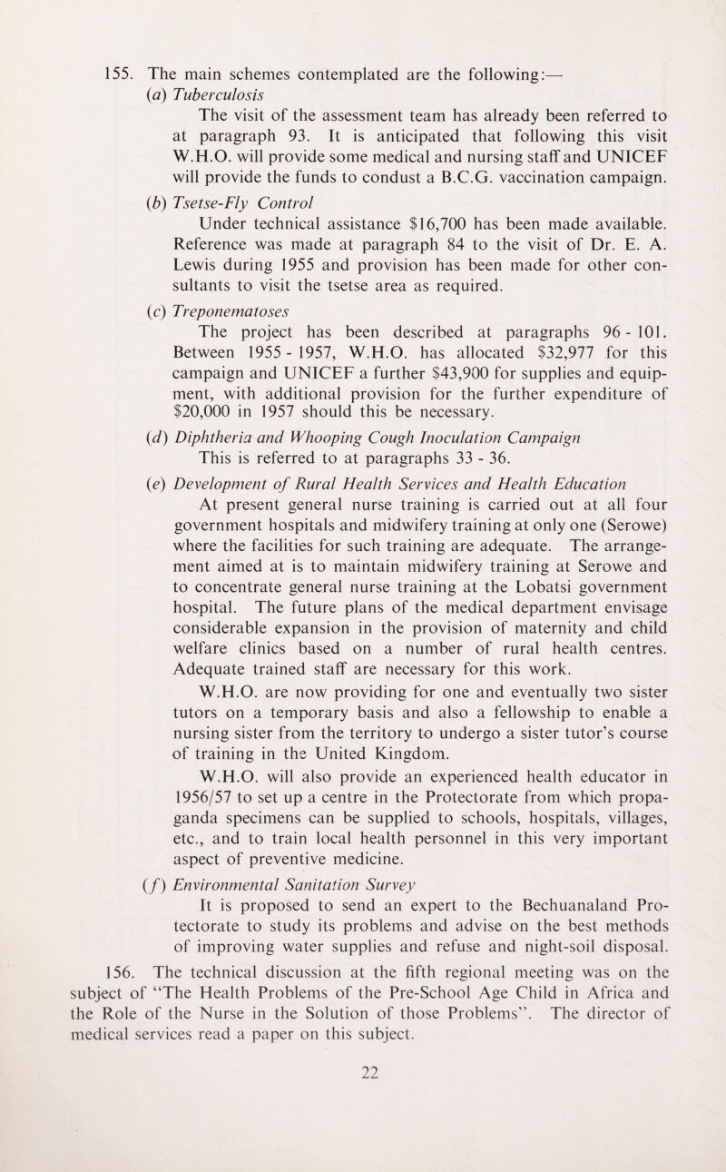 155. The main schemes contemplated are the following:— (a) Tuberculosis The visit of the assessment team has already been referred to at paragraph 93. It is anticipated that following this visit W.H.O. will provide some medical and nursing staff and UNICEF will provide the funds to condust a B.C.G. vaccination campaign. (.b) Tsetse-Fly Control Under technical assistance $16,700 has been made available. Reference was made at paragraph 84 to the visit of Dr. E. A. Lewis during 1955 and provision has been made for other con¬ sultants to visit the tsetse area as required. (c) Treponematoses The project has been described at paragraphs 96-101. Between 1955 - 1957, W.H.O. has allocated $32,977 for this campaign and UNICEF a further $43,900 for supplies and equip¬ ment, with additional provision for the further expenditure of $20,000 in 1957 should this be necessary. (id) Diphtheria and Whooping Cough Inoculation Campaign This is referred to at paragraphs 33 - 36. (e) Development of Rural Health Services and Health Education At present general nurse training is carried out at all four government hospitals and midwifery training at only one (Serowe) where the facilities for such training are adequate. The arrange¬ ment aimed at is to maintain midwifery training at Serowe and to concentrate general nurse training at the Lobatsi government hospital. The future plans of the medical department envisage considerable expansion in the provision of maternity and child welfare clinics based on a number of rural health centres. Adequate trained staff are necessary for this work. W.H.O. are now providing for one and eventually two sister tutors on a temporary basis and also a fellowship to enable a nursing sister from the territory to undergo a sister tutor’s course of training in the United Kingdom. W.H.O. will also provide an experienced health educator in 1956/57 to set up a centre in the Protectorate from which propa¬ ganda specimens can be supplied to schools, hospitals, villages, etc., and to train local health personnel in this very important aspect of preventive medicine. (/) Environmental Sanitation Survey It is proposed to send an expert to the Bechuanaland Pro¬ tectorate to study its problems and advise on the best methods of improving water supplies and refuse and night-soil disposal. 156. The technical discussion at the fifth regional meeting was on the subject of “The Health Problems of the Pre-School Age Child in Africa and the Role of the Nurse in the Solution of those Problems”. The director of medical services read a paper on this subject.
